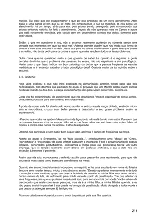marido. Ela disse que ele estava melhor e que por isso precisava de um novo atendimento. Além
disso é uma garota jovem que só se mete em complicações e não se modifica. Já nos pediu um
atendimento há um tempo atrás para ela, pois estava sendo perseguida pelo ex-namorado que
estava tentando matá-la, foi feito o atendimento. Depois ela não apareceu mais no Centro e agora
que está novamente enrolada, pois casou com um dependente químico ela voltou, somente para
pedir ajuda.
Então, o que me questiono é isso, nós a estamos realmente ajudando ou somente sendo uma
bengala nos momentos em que ela está mal? Adianta atender alguém que não muda sua forma de
pensar e nem suas atitudes? Já dizia Jesus que para as coisas acontecerem a gente tem que querer
e acreditar, não basta pedir para os outros e querer que eles resolvam todos os teus problemas.
Outra coisa que me questiono muito e que gostaria de saber tua opinião é o seguinte: a gente
percebe direitinho que o problema das pessoas, às vezes, não são espirituais e sim psicológicos.
Neste caso o que fazer, indicar um bom psicólogo ou deixar que a pessoa freqüente as escolas
mediúnicas e ir tentando trabalhar o lado psicológico dela? Gostaria muito da tua opinião sobre o
assunto.
J. S. Godinho:
Hoje você explicou o que não tinha explicado na comunicação anterior. Neste caso são dois
necessitados. dois doentes que precisam de ajuda. É provável que um Mentor dessa jovem esposa
ou desse marido ou dos dois, a esteja encaminhando eles para serem socorridos. socorra-os.
Certa vez foi encaminhado, do atendimento que nós chamamos "médico-espiritual" de nosso centro,
uma jovem prostituta para atendimento em nossa mesa.
A porta de nossa sala foi aberta pelo nosso auxiliar e entrou aquela moça pintada, vestindo micro-
saia e micro-blusa, cruzou suas belas pernas e desabafou o seu grave problema assim se
expressando:
- Preciso que vocês me ajudem! A esquina onde faço ponto não está dando mais nada. Parecem que
os homens tomaram chá de sumiço. Não sei o que fazer, aliás não sei fazer outra coisa. Meu pai
morreu e minha mãe nunca me aceitou. Estou desesperada!
Olhamo-nos surpresos e sem saber bem o que fazer, abrimos o campo de freqüência da moça.
Aberto ao acaso o Evangelho, cai no "Não julgueis...". Imediatamente uma "chuva" de "Giras",
"pervertidos" e "proxenetas" do astral inferior passaram a incorporar. Feito o encaminhamento desses
infelizes, perturbados perturbadores, orientamos a moça para que procurasse talvez um outro
emprego. que os tempos realmente eram difíceis em qualquer profissão, e que a dela não era
exceção. Liberamos a paciente.
Assim que ela saiu, convocamos o referido auxiliar para passar-lhe uma reprimenda, para que não
trouxesse mais casos como esse para atendimento na mesa.
Quando ele entrou, imediatamente incorporou um espírito e fez uma saudação em nome do Mestre
Jesus e sem nos dar tempo, iniciou o seu discurso assim: "Desejo agradecer imensamente e de todo
o coração a este caridoso grupo que teve a bondade de atender a minha filha com tanto carinho.
Foram meses de luta, de sofrimento para tirá-la daquele ponto de prostituição. Tive que afastar os
seus fregueses para que eu pudesse traze-la até aqui, para ser socorrida por vocês. Vocês sabem do
preconceito que existe com essas pessoas, mas ela é a minha filha, a minha filhinha querida. e eu
não posso assistir impassível à sua queda no lamaçal da prostituição. Muito obrigado a todos vocês e
que Jesus os abençoe sempre. E desligou-se.
Ficamos calados e enriquecidos com o amor daquele pai pela sua filha querida.
219
 