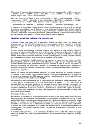 Meu amigo, de agora em diante tu serás um homem muito bom, amigo de todos ... UM! ... muito bom
... DOIS! ... amigo ... TRÊS! ... amigo ... QUATRO! ... bom ... CINCO! ... muito bom ... SEIS! ...
sempre amigo e bom ... SETE! Em outro exemplo:
Meu caro, de agora em diante tu serás muito trabalhador ...UM! ... muito trabalhador ... DOIS! ...
responsável ... TRÊS! ... cumpridor de tuas obrigações ... QUATRO! ... trabalhador ... CINCO!
...muito trabalhador ... SEIS! ... SETE! E conforme o caso, se poderá imprimir:
... gostarás muito de tua família ..., ... serás feliz, muito feliz ..., ... serás uma pessoa alegre ..., etc.
O tratamento de encarnados e desencarnados, poderá ser seguida da seguinte técnica: procuramos
encontrar a encarnação em que desfrutaram de mais alegria, paz, felicidade, a fim de que, voltando,
fiquem com recordação mais positiva possível. Se, submetidos a um tratamento que muitas vezes é
dramático, eles caírem em encarnação cheia de tropeços dolorosos, fazemos nova despolarização
até encontrarmos uma melhor. E, só então, trazemo-los de volta ao presente.
TÉCNICAS DE SINTONIA PSÍQUICA COM OS ESPÍRITOSTÉCNICAS DE SINTONIA PSÍQUICA COM OS ESPÍRITOS
A técnica, ditada pela Oitava Lei da Apometria. Quando se quiser entrar em contato com
desencarnado de nível vibratório compatível com nosso estado evolutivo, presente no ambiente,
projeta-se energia em forma de pulsos rítmicos, ao mesmo tempo que se comanda a ligação
psíquica.
Por esta técnica se estabelece a sintonia vibratória entre sensitivo e desencarnado, facilitando
grandemente a comunicação. Ela abre canal sintônico entre a freqüência fundamental do médium e
do espírito. Emitidos por contagem, os pulsos energéticos fazem variar a freqüência do sensitivo do
mesmo modo como acontece nos receptores de rádio, quando giramos o dial (do capacitor variável),
até estabelecer ressonância com a estação (fonte oscilante) que se deseja.
Se o espírito visitante tiver padrão vibratório muito baixo ou se estiver sofrendo muito, o médium
baixa sua tônica vibratória ao nível da entidade, e fica nessa situação até que ela se retire. Tão logo
aconteça a desincorporação, devemos elevar o padrão vibratório do médium. Se isso não for feito, o
sensitivo ficará ainda por algum tempo, sofrendo as limitações que o espírito tinha, manifestando
sensações de angústia, opressão, mal-estar, etc., em tudo semelhante as da entidade manifestada.
Incorporação entre Vivos
Através da técnica de desdobramento espiritual, os corpos espirituais do paciente encarnado
poderão ser incorporados em médiuns de incorporação, comanda-se o desdobramento do paciente e
a abertura da freqüência em 360 graus do paciente e estabelecendo a sintonia vibratória dos
médiuns. Vide também Desdobramento Múltiplo.
As experiências realizadas mostram que os corpos espirituais possíveis de serem incorporados são:
o corpo etérico, o corpo astral, os corpos mental inferior e superior. O corpo etérico tem a
particularidade de não poder afastar-se em demasia do corpo físico, podendo permanecer no
máximo 5 a 6 metros de distância portanto, o paciente deverá estar presente ao atendimento.
Quando o atendimento é realizado à distância, normalmente o corpo mental superior é atendido,
porém, o corpo mais necessitado de ajuda será encaminhado pela Espiritualidade Superior para
atendimento e incorporação.
Dissociação do Espaço-Tempo
Em trabalhos de desobsessão, as circunstâncias muitas vezes fazem com que seja necessário levar
espíritos rebeldes a confrontar-se com situações constrangedoras do Passado ou Futuro, de modo a
esclarecê-los. Estes nossos irmãos revoltados costumam não aceitar esse constrangimento, talvez
porque não queiram se reconhecer como personagens dos dramas escabrosos que lhes são
mostrados - avessos que são às admoestações, ainda que amoráveis. Nesses casos, procuramos
fazer com que sintam o ambiente, isto é, entrem em ressonância com as vibrações opressivas que
desencadearam no Passado, para que possam compreender a desarmonia que geraram e suas
conseqüências.
A Décima Lei da Apometria, A Lei do Dissociação do Espaço-Tempo. Todos nós, temos uma carga
kármica a resgatar, uma massa maléfica desarmônica que normalmente, seria distribuída ao longo
do tempo.
22
 