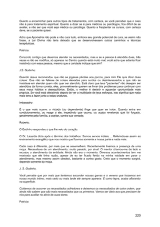 Quanto a encaminhar para outros tipos de tratamentos, com certeza, se você perceber que o caso
não é para tratamento espiritual. Quanto a dizer se é para médicos ou psicólogos, fica difícil de se
avaliar, a não ser que você seja médica ou psicóloga. Quanto a freqüentar os cursos, com certeza
deve, se o paciente quiser.
Acho que Apometria não pode e não cura tudo, embora seu grande potencial de cura, se assim não
fosse, a Lei Divina não teria deixado que se desenvolvessem outros caminhos e técnicas
terapêuticas.
Patrícia:
Concordo contigo que devemos atender os necessitados, mas e se a pessoa é atendida duas, três
vezes e não se modifica, só aparece no Centro quando está muito mal, você acha que adianta ficar
insistindo com essa pessoa, mesmo que a caridade indique que sim?
J.S. Godinho:
Quando Jesus recomendou que não se jogasse pérolas aos porcos, para mim Ele quis dizer duas
coisas: Que não se falasse de coisas elevadas para surdos ou desinteressados e que não se
insistisse em atender quem não quer ser atendido. Está claro que teus "pacientes" não desejam ser
atendidos da forma correta, eles, provavelmente querem se livrar dos problemas para continuar com
seus maus hábitos e desequilíbrios. Então, o melhor é desistir e aguardar oportunidade mais
propícia. Se você está desistindo depois de ver a inutilidade de teus esforços, isto significa que nada
mais tens a fazer junto a estas criaturas.
Imbassahy:
É o que mais ocorre: o viciado (ou dependente) finge que quer se tratar. Quando entra em
condicionamento, ou reage a ele, impedindo que ocorra, ou acaba revelando que foi forçado,
geralmente pela família, a aceitar, contra sua vontade.
Roberto:
O Godinho respondeu o que lhe veio do coração.
O Dr. Lacerda dizia após o término dos trabalhos: Somos servos inúteis ... Referindo-se assim ao
ensinamento evangélico que nos mostra que fizemos somente a nossa parte e nada mais.
Cada caso é diferente, por mais que se assemelhem. Recentemente tivemos a presença de uma
moça. Necessitava de um atendimento, muito pesado, por sinal. O mentor chamou-me de lado e
recusou o atendimento da entidade. Ainda não era o momento. Diversos acontecimentos tem me
mostrado que ele tinha razão, apesar de eu ter ficado ferido na minha vaidade em parar o
atendimento, mas mesmo assim obedeci, bastante a contra gosto. Creio que o momento surgirá,
depende somente da moça.
J. S. Godinho.
Você percebe que por mais que tentemos esconder nossas garras e o veneno que trazemos em
nosso mundo íntimo, mais cedo ou mais tarde ele sempre aparece. É como lepra, acaba aflorando
na superfície.
Cuidemos de socorrer os necessitados sofredores e deixemos os necessitados de outra ordem, que
ainda não sabem que são mais necessitados que os primeiros. Vamos ser úteis aos que precisam de
nós para auxiliar no alivio de suas dores.
Patrícia
220
 