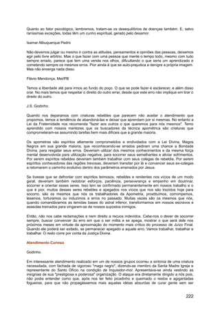 Quanto ao fator psicológico, lembremos, tratam-se os desequilíbrios de doenças também. E, salvo
raríssimas exceções, todas têm um cunho espiritual, gerado pelo desamor.
Isamar Albuquerque Pedro
Não devemos julgar ou mesmo ir contra as atitudes, pensamentos e opiniões das pessoas, deixemos
agir pelo livre arbítrio. Mas o que fazer com uma pessoa que mente o tempo todo, mesmo com tudo
sempre errado, parece que tem uma venda nos olhos, dificultando o que seria um aprendizado e
cometendo sempre os mesmos erros. Pior ainda é que se auto-prejudica e denigre a própria imagem.
Mas não enxerga nada disso.
Flávio Mendonça, Mei/PB
Temos a liberdade até para irmos ao fundo do poço. O que se pode fazer é esclarecer, e além disso
orar. No mais temos que respeitar o direito do outro errar, desde que este erro não implique em tirar o
direito do outro.
J.S. Godinho.
Quando nos deparamos com criaturas rebeldes que parecem não aceitar o atendimento que
propomos, temos a tendência de abandoná-las e deixar que aprendam por si mesmas. No entanto a
Lei da Fraternidade nos recomenda "fazer aos outros o que queremos para nós mesmos". Temo
aprendido com nossos mentores que os buscadores da técnica apométrica são criaturas que
comprometeram-se assumindo tarefas bem mais difíceis que a grande maioria.
Os apometras são espíritos altamente comprometidos e endividados com a Lei Divina, Magos
Negros em sua grande maioria, que reconhecendo-se errados pediram uma chance a Bondade
Divina, para resgatar seus erros. Deveriam utilizar dos mesmos conhecimentos e da mesma força
mental desenvolvida para utilização negativa, para socorrer seus semelhantes e aliviar sofrimentos.
Por serem espíritos rebeldes deveriam também trabalhar com seus colegas de rebeldia. Por serem
espíritos conhecedores das regiões trevosas, deveriam transitar por lá e convencer seus ex-colegas
a retomarem o caminho evolutivo dentro dos parâmetros ensinados por Jesus.
Se tivesse que se defrontar com espíritos teimosos, rebeldes e renitentes nos vícios de um modo
geral, deveriam também redobrar esforços, paciência, perseverança e empenho em doutrinar,
socorrer e orientar esses seres. Isso tem se confirmado permanentemente em nossos trabalho e o
que é pior, muitos desses seres rebeldes e apegados nos vícios que nos são trazidos hoje para
socorro, são os mesmos que nós os trabalhadores da Apometria, prostituímos, corrompemos,
lesamos, torturamos ou induzimos a erros no passado. Muitas vezes são os mesmos que nós,
quando comandávamos as temidas bases do astral inferior, transformamos em nossos escravos e
asseclas treinados para vingarem-se de nossos supostos inimigos.
Então, não nos cabe reclamações e nem direito a recuos indevidos. Cabe-nos o dever de socorrer
sempre, buscar convencer do erro em que o ser milita e se apega, mostrar o que será dele nos
próximos meses em virtude da aproximação do momento mais crítico do processo de Juízo Final.
Quando ele poderá ser exilado, se permanecer apegado a aquele erro. Vamos trabalhar, trabalhar e
trabalhar. O resto corre por conta da Justiça Divina.
Atendimento Curioso
Godinho.
Em interessante atendimento realizado em um de nossos grupos ocorreu a sintonia de uma criatura
necessitada, com fachada de vigoroso "mago negro", dizendo-se membro da Santa Madre Igreja e
representante do Santo Ofício na condição de Inquisidor-mor. Apresentava-se ainda vestindo as
insígnias de sua "prestigiosa e poderosa" organização. O ataque era diretamente dirigido a nós pois,
não podia entender como que, após nos ter feito picadinho e queimado o restos e agigantadas
fogueiras, para que não propagássemos mais aquelas idéias absurdas de curar gente sem ser
222
 