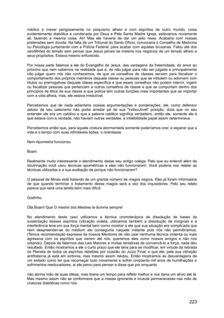 médico e mexer perigosamente no psiquismo alheio e com espíritos de outro mundo, coisa
evidentemente diabólica e condenada por Deus e Pela Santa Madre Igreja, estávamos novamente
ali, fazendo a mesma coisa. Ah! Mas ele haveria de dar um jeito nisso. Acabaria com nossas
pretensões sem dúvida. Na falta de um Tribunal do Santo Ofício, convocaria o Conselho de Medicina
ou Psicologia juntamente com a Polícia Federal, para acabar com aquelas bruxarias. Falou até dos
vendilhões do templo sem pensar que Jesus jamais se meteria nos negócios de um templo alheio a
seus propósitos. Estava mesmo enfurecido.
Por nossa parte falamos a ele do Evangelho de Jesus, das vantagens da fraternidade, do amor ao
próximo que nem sabemos na realidade que é, do não julgar para não ser julgado e principalmente
não julgar quem nós não conhecemos, de que os conselhos de classes servem para fiscalizar o
comportamento dos próprios membros daquela classe ou pessoas que se intitulem ou adornem com
títulos ou prerrogativas daquela classe específica e que esses conselhos não podem intervir, ingerir
ou fiscalizar pessoas que pertencem a outros conselhos de classe e que se comportam dentro dos
princípios de ética da sua classe e que polícia tem outras funções mais importantes que se importar
com a vida alheia, mas, ele estava irredutível.
Percebemos que de nada adiantaria nossas argumentações e ponderações, ele, como defensor
zeloso de seu catecismo não podia arredar pé de sua "indiscutível" posição, dizia que no seu
entender ele era um católico e que a palavra católico significa verdadeiro, então ele, somente ele é
que estava com a verdade, não haviam outras verdades, a infalibilidade papal assim determinava.
Percebemos então que, para aquela criatura atormentada somente poderíamos orar, e esperar que a
vida e o tempo com suas infindáveis lições, o orientasse.
Nem Apometria funcionou.
Boani
Realmente muito interessante o atendimento desse seu antigo colega. Pelo que eu entendi além da
doutrinação você usou técnicas apométricas e elas não funcionaram. Você poderia nos relatar as
técnicas utilizadas e a sua avaliação de porque não funcionaram?
O pessoal de Minas está tratando de um grande número de magos negros. Eles já foram informados
de que quando terminar o tratamento desse magos será a vez dos inquisidores. Pelo seu relato
parece que será uma tarefa bem mais difícil.
Godinho.
Olá Boani! Que O mestre dos Mestres te ilumine sempre!
No atendimento deste caso utilizamos a técnica cromoterápica de dissolução de bases de
sustentação desses espíritos (vibração violeta, utilizamos também a dissolução de insígnias e a
interferência leve em sua força mental bem como mostrar a ele que sua situação era complicada que
nem despreender-se do médium ele conseguiria naquele instante pois nós não permitiríamos.
(Temos recomendação expressa de nossos Mentores de não usar nenhuma técnica violenta ou mais
agressiva com os espíritos que vierem até nós, queremos eles como nossos amigos e não nos
odiando). Depois de falarmos das Leis Maiores e muitas tentativas de convencê-lo a força, nada deu
resultado. Então mostramos a ele o curto prazo que ele teria para se modificar, em virtude da retirada
do Planeta de todos os espíritos rebeldes por ocasião do Juízo Final, e que ele, pela sua vibração
antifraterna já está em sintonia, mas mesmo assim relutou. Então mostramos as desvantagens de
um exilado como ter que recomeçar tudo novamente e sofrer cinqüenta mil anos de humilhações e
sofrimentos reeducadores, ai ele parou para pensar e disse que por enquanto
não abriria mão de suas idéias, mas tiraria um tempo para refletir melhor e nos daria um alívio até lá.
Mas mesmo assim não se conformava que a massa ignorante e incauta permanecesse nas mão de
criaturas diabólicas como nós.
223
 