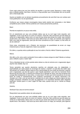 Como cada criatura tem seu livre arbítrio de escolher o que bem quiser, liberamos o nosso amigo
para a reflexão pedida. Que Deus o ilumine e o faça perceber que a humanidade não vai se perder
sem a intervenção dele.
Quanto ao trabalho com os demais inquisidores provavelmente não será fácil mas com certeza será
muito gratificante e rico de aprendizado.
Confiamos que nossos amigos encarregados dessa tarefa estarão bem amparados e não faltará
competência para a tarefa. Vamos auxilia-los com nossos pensamentos positivos.
Boani
Permita-me explorá-lo um pouco mais então.
Em um atendimento por aqui uma entidade relatou que se viu num lugar muito esquisito, sem
vegetação. O pior é que ele se viu como um macaco, muito feio. Nós concluímos que ele estava se
vendo já no regenerador, talvez como um aviso de que ainda seria tempo de mudar, caso contrário
aquele seria o seu destino. Você acha que seria válido enviar um mago, por exemplo, para digamos
fazer uma visita ao regenerador, para que ele tome consciência do que o espera, ou isso seria um
ato de violência?
Outra coisa, comentando com o Roberto, ele mencionou da possibilidade de enviar um mago
irredutível para a Faixa de Julgamento. Qual a sua opinião?
Por último, a quantas anda a publicação do seu livro sobre o final do milênio? Estamos aguardando.
Márcio.
Olá JAB, ou Zé, como você é conhecido! Como estão os nossos amigos do radar? Mande um abraço
para o Gilberto e para o "preto" dele!
Tomo a liberdade de dar a minha opinião sobre colocar ou não em sintonia com o regenerador algum
espírito mais rebelde. Aqui vai:
Temos percebido que quando atendemos espíritos em adiantado grau de malignidade, a
espiritualidade por conta própria se encarrega de mostrar a "parede" na qual eles irão colidir caso
não pensem em modificar. Muitas vezes eu tive a oportunidade de ouvir antes de sintonizar o espírito
com o regenerador, que ele não queria ir para "aquele planetinha", pois tudo lá é horrendo! Outra
técnica que dá muito certo, é colocá-lo em sintonia com a vibração de Jesus, pois não há espírito que
consiga olhar diretamente em seus olhos, e muitos dizem: É! acho que minha consciência me diz que
tenho de mudar! É impressionante como podemos conscientizar um espírito colocando-o em
vibração com o Alto, uma vez que temos o exemplo de um certo colega que colocou alguns de seus
antigos comparsas umbralinos em faixa de julgamento e foi duramente advertido pelos dirigentes
espirituais. Lembra quem é o cara? Legal! Por falar nisso, quando vê-lo por aí, manda um abraço
para ele.
Godinho.
Olá Boani! Que Jesus te ilumine sempre!
Responderei tuas questões abaixo de cada pergunta:
Em um atendimento por aqui uma entidade relatou que se viu num lugar muito esquisito, sem
vegetação. O pior é que ele se viu como um macaco, muito feio. Nós concluímos que ele estava se
vendo já no regenerador, talvez como um aviso de que ainda seria tempo de mudar, caso contrário
aquele seria o seu destino. Você acha que seria válido enviar um mago, por exemplo, para digamos
224
 