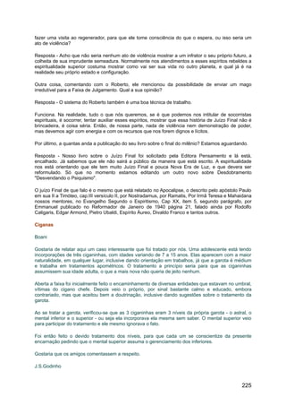 fazer uma visita ao regenerador, para que ele tome consciência do que o espera, ou isso seria um
ato de violência?
Resposta - Acho que não seria nenhum ato de violência mostrar a um infrator o seu próprio futuro, a
colheita de sua imprudente semeadura. Normalmente nos atendimentos a esses espíritos rebeldes a
espiritualidade superior costuma mostrar como vai ser sua vida no outro planeta, e qual já é na
realidade seu próprio estado e configuração.
Outra coisa, comentando com o Roberto, ele mencionou da possibilidade de enviar um mago
irredutível para a Faixa de Julgamento. Qual a sua opinião?
Resposta - O sistema do Roberto também é uma boa técnica de trabalho.
Funciona. Na realidade, tudo o que nós queremos, se é que podemos nos intitular de socorristas
espirituais, é socorrer, tentar auxiliar esses espíritos, mostrar que essa história de Juízo Final não é
brincadeira, é coisa séria. Então, de nossa parte, nada de violência nem demonstração de poder,
mas devemos agir com energia e com os recursos que nos forem dignos e lícitos.
Por último, a quantas anda a publicação do seu livro sobre o final do milênio? Estamos aguardando.
Resposta - Nosso livro sobre o Juízo Final foi solicitado pela Editora Pensamento e lá está,
encalhado. Já sabemos que ele não sairá a público da maneira que está escrito. A espiritualidade
nos está orientando que ele tem muito Juízo Final e pouca Nova Era de Luz, e que devera ser
reformulado. Só que no momento estamos editando um outro novo sobre Desdobramento
"Desvendando o Psiquismo".
O juízo Final de que falo é o mesmo que está relatado no Apocalipse, o descrito pelo apóstolo Paulo
em sua II a Timóteo, cap.III versículo II, por Nostradamus, por Ramatis, Por Irmã Teresa e Mahaidana
nossos mentores, no Evangelho Segundo o Espiritismo, Cap XX, item 5, segundo parágrafo, por
Emmanuel publicado no Reformador de Janeiro de 1940 página 21, falado ainda por Rodolfo
Caligaris, Edgar Armond, Pietro Ubaldi, Espírito Áureo, Divaldo Franco e tantos outros.
Ciganas
Boani
Gostaria de relatar aqui um caso interessante que foi tratado por nós. Uma adolescente está tendo
incorporações de três ciganinhas, com idades variando de 7 a 15 anos. Elas aparecem com a maior
naturalidade, em qualquer lugar, inclusive dando orientação em trabalhos, já que a garota é médium
e trabalha em tratamentos apométricos. O tratamento a princípio seria para que as ciganinhas
assumissem sua idade adulta, o que a mais nova não queria de jeito nenhum.
Aberta a faixa foi inicialmente feito o encaminhamento de diversas entidades que estavam no umbral,
vítimas do cigano chefe. Depois veio o próprio, por sinal bastante calmo e educado, embora
contrariado, mas que aceitou bem a doutrinação, inclusive dando sugestões sobre o tratamento da
garota.
Ao se tratar a garota, verificou-se que as 3 ciganinhas eram 3 níveis da própria garota - o astral, o
mental inferior e o superior - ou seja ela incorporava ela mesma sem saber. O mental superior veio
para participar do tratamento e ele mesmo ignorava o fato.
Foi então feito o devido tratamento dos níveis, para que cada um se conscientize da presente
encarnação pedindo que o mental superior assuma o gerenciamento dos inferiores.
Gostaria que os amigos comentassem a respeito.
J.S.Godinho
225
 