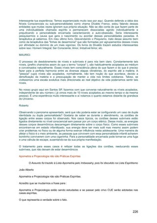 Interessante tua experiência. Temos experienciado muito isso por aqui. Quando defendo a idéia dos
Níveis Conscienciais ou sub-personalidades como chama Divaldo Franco, estou falando dessas
entidades que muitas vezes ignoram sua própria situação. Não se dão conta de que fazem parte de
uma individualidade chamada espírito e permanecem dissociadas agindo individualmente e
prejudicando a personalidade encarnada caracterizando a auto-obsessão. Seria interessante
pesquisarmos a causa que gera o nascimento ou acordar dessas personalidades parasitas. A
terapêutica já sabemos. Em meu último livro, Desvendando o Psiquismo, trato desse assunto bem
como da terapêutica das "linhas de desarmonia" que são formadas por agrupamentos desses níveis
por afinidade ou domínio de um mais vigoroso. Os livros do Divaldo trazem estudos interessantes
sobre isso: Homem Integral; Ser Consciente; Amor, Imbatível Amor, etc.
MAURICI
O processo de desdobramento de níveis e subníveis é para nós bem claro. Constantemente tais
níveis, (prefiro chamá-los assim do que o termo "corpos" ), são habitualmente acoplados ao médium
e conversados naturalmente. Esses níveis tem consciência plena do que fazem e do que é preciso
fazer para a perfeita harmonia entre as diversas etapas vibratórias, do espírito até a matéria. A
"pessoa" cujos níveis são acoplados, normalmente, não tem noção do que acontece, devido a
densificação da matéria e a preocupação de manter a vida nos limites cotidianos. Talvez, se
vivêssemos uma escala evolutiva mais direcionada ao real objetivo da vida poderíamos sentir tais
níveis.
No nosso grupo aqui em Santos SP, fazemos com que converse naturalmente os níveis acoplados,
independente de seu número ( já vimos mais de 10 níveis acoplados ao mesmo tempo e da mesma
pessoa). É uma experiência muito interessante e aí notamos o quanto estamos distante da grandeza
do Universo.
Roberto
Observando o panorama apresentado, será que não poderia estar se configurando um caso de dupla
identidade ou dupla personalidade? Gostaria de saber se durante o atendimento, os cordões de
ligação entre esses corpos foi observado. Nos casos típicos, os cordões desses subníveis estão
ligados diretamente no nível consciencial sem passar por um corpo etérico. Desse modo, as energias
desses corpos desarmônicos descarregam diretamente sobre o corpo físico. Como esses subníveis
encontram-se em estado infantilizado, sua energia deve ser mais sutil mas mesmo assim podem
criar problemas no físico ou de alguma forma exercer influência nesta adolescente. Uma maneira de
afetar o físico é o meio ambiente, as pessoas que convivem com essa personalidade infantil acharem
bonitinho conviverem com uma ciganinha. Para a personalidade encarnada pode tornar-se uma fuga
e uma válvula de escape, ausentando-se da sua própria manifestação.
O tratamento para esses casos é refazer todas as ligações dos cordões, reeducando esses
subníveis, que não deixam de estar desarmônicos
Apometria e Projeciologia não são Práticas Espíritas
O Assunto foi trazido à Lista Apometria pelo Imbassahy, pois foi discutido na Lista Espiritismo
João Alberto
Apometria e Projeciologia não são Práticas Espíritas.
Acredito que se mudarmos a frase para :
Apometria e Projeciologia estão sendo estudadas e se passar pelo crivo CUE serão adotadas nas
casas espíritas.
O que representa a verdade sobre o fato.
226
 