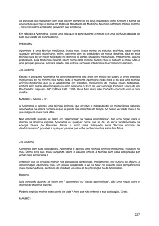 As pessoas que trabalham com elas devem comprovar os seus resultados como fizeram a turma da
acupuntura que hoje é aceita em todas as faculdades de Medicina. No inicio sofreram criticas enorme
, mas com calma e trabalho provaram sua eficiência.
Em relação a Apometria , existe uma lista que fiz parte durante 3 meses e é uma confusão danada de
tudo que existe de espiritualismo.
Imbassahy
Apometria é uma técnica mediúnica. Nada mais. Nada contra os estudos espíritas, nada contra
qualquer princípio doutrinário, enfim, coerente com os postulados da nossa doutrina. Usa-se esta
técnica para se ter maior facilidade no domínio de certas situações mediúnicas. Infelizmente, alguns
praticantes, pela tendência natural, caem numa parte mística, fazem ritual e cultuam a coisa. Mas é
uma posição pessoal, embora errada, das velhas e arcaicas influências do cristianismo romano.
J.S.Godinho
Estudo e pesquiso Apometria há aproximadamente dez anos em média de quatro a cinco sessões
mediúnicas de no mínimo três horas cada e realmente Apometria nada mais é do que uma técnica
anímico-mediúnica que já é usadíssima em trabalhos mediúnicos de muitas casas federadas,
embora com outras denominações ou com nenhuma. O livro de Luiz Gonzaga Pinheiro. Diário de um
Doutrinador. Capivari - SP: Editora EME, 1998. Deixa bem claro isso. Portanto concordo com o caro
mestre.
MAURICI - Santos - SP.
A Apometria é apenas uma técnica anímica, que envolve a manipulação de mecanismos naturais
observados na esfera humana e que se perde nas entranhas do tempo. Ao nosso ver nada mais é do
que magia na mais pura idéia.
Não concordo quando se falam em "apometras" ou "casas apométricas", dão uma noção clara e
distinta da doutrina espírita. Apometria ou qualquer nome que se dê, só serve fundamentada na
energia básica do Universo. Talvez o termo mais adequado seria "técnica anímica de
desdobramento", possível a qualquer pessoa que tenha conhecimentos sobre tais fatos.
J.S.Godinho
Concordo com tuas colocações, Apometria é apenas uma técnica anímico-mediúnica, inclusive no
meu último livro que estou lançando sobre o assunto enfoco a técnica com essa designação por
achar mais apropriada e
entender que se encaixa melhor nos postulados cardecistas. Infelizmente, por euforia de alguns, a
denominação Apometria ficou um pouco desgastada e ao se falar no assunto para companheiros
mais conservadores, sentimos de imediato um certo ar de prevenção ou de hostilidade.
Roberto
Não concordo quando se falam em " apometras" ou "casas apométricas", dão uma noção clara e
distinta da doutrina espírita.
Poderia explicar melhor esse ponto de vista? Acho que não entendi a sua colocação. Grato.
MAURICI
227
 