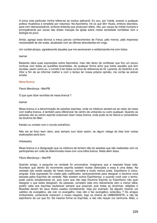 A única nota particular minha refere-se ao modus aplicandi. Eu sou, por índole, avesso a qualquer
prática ritualística e simplista por natureza. Na Apometria, há os que têm rituais, embora discretos,
para mim desnecessários, embora entenda que produzam efeito. Isto, por causa da índole humana e
principalmente por causa das doses maciças da Igreja sobre nossa sociedade correlatas com a
teologia do povo.
Ainda, agrego essa técnica a meus parcos conhecimentos de Física, pelo menos, pela imperiosa
necessidade de dar aulas, atualizado com as últimas descobertas em voga.
Um cordial abraço, agradecendo àqueles que me escreveram e solidarizando-me com todos.
Isamar
Bastante clara suas exposições sobre Apometria, mas não deixo de confessar que fico um pouco
confusa com todas as questões levantadas, de qualquer forma acho que todos aqueles que tem
duvidas, assim como eu, o correto é ler todos os livros de referencia do Dr. Lacerda, do Godinho e do
Vitor a fim de se informar melhor e com o tempo ter nossa própria opinião, me corrija se estiver
errada.
Mesa Branca
Flavio Mendonça - Mei/PB
O que quer dizer reuniões de mesa branca ?
Isamar
Mesa branca é a denominação de sessões espíritas, onde os médiuns sentam-se ao redor da mesa
com toalha branca, é também para diferenciar de centro de umbanda ou outro qualquer. Quando as
pessoas vão ao centro espírita costumam dizer mesa branca, onde pode se ter leitura e comentários
da doutrina de Allan
Kardec ou contato com o mundo extrafísico.
Não sei se ficou bem claro, pois sempre ouvi dizer assim, se algum colega da lista tiver outras
explicações seria bom.
Imbassahy
Mesa branca é a designação que os médiuns de terreiro dão às sessões que são realizadas com os
participantes em volta de determinada mesa com uma tolha branca. Nada além disso.
Flávio Mendonça – Mei/PB
Querido amigo, a pergunta na verdade foi provocativa. Imaginava que a resposta fosse esta.
Acontece que dentro do movimento espírita existem muitas distorções e essa é uma delas. Na
verdade não existe sessão de mesa branca, vermelha e muito menos preta. Espiritismo é único,
singular. Esta expressão foi criada pelo codificador, exclusivamente para designar a doutrina nova
deixada pelos Espíritos de verdade. Não existem outros Espiritismos, e quando você usar o termo,
pode usá-lo simplesmente só, pois outro que não seja Doutrina Espírita ou Espiritismo não quer
designar o que estes designam. As pessoas, cometem este erro diariamente sem a menor idéia,
porém cabe aos espíritas esclarecer sempre que possível, pois todas as doutrinas, religiões e
filosofias devem ter seus títulos usados corretamente. Veja por exemplo: Se alguém chamar um
católico de evangélico, ele crer no evangelho, mas não o faz evangélico, entendeu ? Os amigos
Umbandista, certamente merecem o nosso respeito, logo os chame de UMBANDISTA, e não de
espiritismo da cor que for. Da mesma forma os Espíritas, e isto não requer cor nenhuma. Aliás, o
229
 