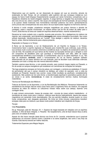 Observamos que um espírito, ao ser dissociado do espaço em que se encontra, através da
aceleração do fator Tempo, dá um verdadeiro salto quântico até que consegue instalar-se num
espaço do futuro hostil (Espaço freqüentemente ocupado por seres horrendos, compatíveis com a
freqüência vibratória do recém-chegado viajante). A carga kármica a resgatar fica acumulada, toda
ela e de uma só vez, sobre o espírito. Isto causa uma sensação de horrível opressão, de que começa
a se queixar. Deste incômodo mas momentâneo mal-estar podemos nos servir, apresentando-as
como provas das conseqüências dos seus atos e de sua repercussão negativa na harmonia cósmica.
A técnica é muito simples: projetamos energias magnéticas por pulsos rítmicos e através de
contagem, sobre o espírito incorporado, ao mesmo tempo que se lhe dá ordem de saltar para o
Futuro. (Esta técnica só deve ser usada em espíritos desencarnados, visando esclarecê-los.)
Devemos ter muito cuidado com o espírito, durante este encontro. Se o desligarmos do médium de
repente, sem preparação, será literalmente esmagado pelo campo energético acumulado. Seu corpo
sofrerá destruição, transformando-se em "ovóide". Para desligar o espírito do médium, devemos
faze-lo, antes, retornar lentamente para a época presente.
Regressão no Espaço e no Tempo
A Nona Lei da Apometria, a Lei do Deslocamento de um Espírito no Espaço e no Tempo.
Costumamos fazer o espírito regressar ao Passado para mostrar-lhe suas vivências, suas vítimas,
sua conduta cruel e outros eventos anteriores à existência atual, no objetivo de esclarecê-lo sobre as
Leis da Vida. Há ocasiões em que temos de lhe mostrar as injunções divinas que o obrigam a viver
em companhia de desafetos para que aconteça a harmonização com eles, além de outras
conseqüências benéficas à sua evolução. O conhecimento, aqui ou no plano espiritual, é Luz. Tão
logo se esclarece, sentindo, sobre o funcionamento da Lei do Karma, qualquer sofredor
desencarnado dá um passo decisivo em sua evolução, pois se elucidam suas dolorosas vivências
passadas com todo o cortejo dos não menos dolorosos efeitos.
Também usamos essa técnica, e com grande proveito, para conduzir magos negros ao Passado, a
fim de anular os campos energéticos que receberam em cerimônias de iniciações em templos.
Tão logo projetamos energias em forma de pulsos, por contagem, a sintonia se estabelece. E haverá
de permanecer até que o campo vibratório se desfaça, por ordem do operador, com a volta da
entidade ao Presente. Quando isso ocorrer, nosso irmão revoltado se pacificará, completamente
esclarecido. Não poderia ser de outra forma: a transformação espiritual é automática quando ele vê
as cenas e as sente, revivendo-as. A visão do encadeamento kármico implica iluminação
instantânea.
Técnica de Revitalização dos Médiuns
Trata-se da Quinta Lei da Apometria, a Lei da Revitalização dos Médiuns. Pensamos fortemente na
transferência de energia vital de nosso corpo físico para o organismo físico do médium. Em seguida
tomamos as mãos do médium ou colocamos nossas mãos sobre sua cabeça, fazendo uma
contagem lenta.
A cada número pronunciado, massa de energia vital - oriunda de nosso próprio metabolismo - é
transferida de nosso corpo para o médium. Usamos essa técnica habitualmente, depois dos passes
magnéticos em pacientes muito desvitalizados. Ela nos permite trabalhar durante quatro ou cinco
horas consecutivas, sem desgaste apreciável. De trinta em trinta minutos costumamos transferir
energias vitais para os médiuns, que desse modo podem trabalhar sem dispêndio de forças.
Teurgia
Vide Pneumiatria.
Do gr. theourgía, pelo lat. theurgia. S.f. 1. Espécie de magia baseada em relações com os espíritos
celestes. 2. Arte de fazer milagres. 3. Filosofia - No neoplatonismo, arte de fazer descer Deus à alma
para criar um estado de êxtase.
Apesar de não haver menção desta técnica nos livros do Dr. Lacerda, entendemos que é possível
realizarmos um encontro cósmico entre o paciente e os seres angelicais, tais como o seu Anjo da
Guarda. Esta técnica deverá ser melhor descrita.
Tratamentos Especiais para Magos Negros
23
 