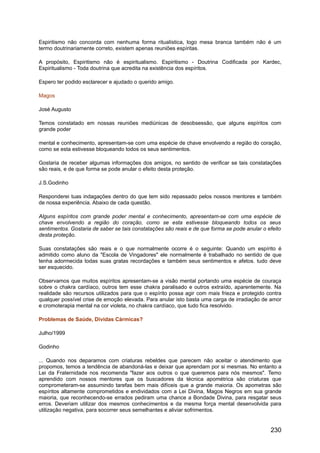 Espiritismo não concorda com nenhuma forma ritualística, logo mesa branca também não é um
termo doutrinariamente correto, existem apenas reuniões espíritas.
A propósito, Espiritismo não é espiritualismo. Espiritismo - Doutrina Codificada por Kardec,
Espiritualismo - Toda doutrina que acredita na existência dos espíritos.
Espero ter podido esclarecer e ajudado o querido amigo.
Magos
José Augusto
Temos constatado em nossas reuniões mediúnicas de desobsessão, que alguns espíritos com
grande poder
mental e conhecimento, apresentam-se com uma espécie de chave envolvendo a região do coração,
como se esta estivesse bloqueando todos os seus sentimentos.
Gostaria de receber algumas informações dos amigos, no sentido de verificar se tais constatações
são reais, e de que forma se pode anular o efeito desta proteção.
J.S.Godinho
Responderei tuas indagações dentro do que tem sido repassado pelos nossos mentores e também
de nossa experiência. Abaixo de cada questão.
Alguns espíritos com grande poder mental e conhecimento, apresentam-se com uma espécie de
chave envolvendo a região do coração, como se esta estivesse bloqueando todos os seus
sentimentos. Gostaria de saber se tais constatações são reais e de que forma se pode anular o efeito
desta proteção.
Suas constatações são reais e o que normalmente ocorre é o seguinte: Quando um espírito é
admitido como aluno da "Escola de Vingadores" ele normalmente é trabalhado no sentido de que
tenha adormecida todas suas gratas recordações e também seus sentimentos e afetos. tudo deve
ser esquecido.
Observamos que muitos espíritos apresentam-se a visão mental portando uma espécie de couraça
sobre o chakra cardíaco, outros tem esse chakra paralisado e outros extraído, aparentemente. Na
realidade são recursos utilizados para que o espírito possa agir com mais frieza e protegido contra
qualquer possível crise de emoção elevada. Para anular isto basta uma carga de irradiação de amor
e cromoterapia mental na cor violeta, no chakra cardíaco, que tudo fica resolvido.
Problemas de Saúde, Dívidas Cármicas?
Julho/1999
Godinho
... Quando nos deparamos com criaturas rebeldes que parecem não aceitar o atendimento que
propomos, temos a tendência de abandoná-las e deixar que aprendam por si mesmas. No entanto a
Lei da Fraternidade nos recomenda "fazer aos outros o que queremos para nós mesmos". Temo
aprendido com nossos mentores que os buscadores da técnica apométrica são criaturas que
comprometeram-se assumindo tarefas bem mais difíceis que a grande maioria. Os apometras são
espíritos altamente comprometidos e endividados com a Lei Divina, Magos Negros em sua grande
maioria, que reconhecendo-se errados pediram uma chance a Bondade Divina, para resgatar seus
erros. Deveriam utilizar dos mesmos conhecimentos e da mesma força mental desenvolvida para
utilização negativa, para socorrer seus semelhantes e aliviar sofrimentos.
230
 