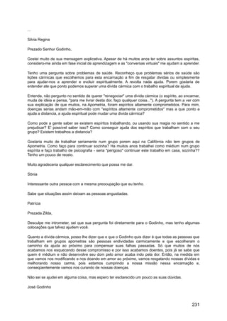 ...
Silvia Regina
Prezado Senhor Godinho,
Gostei muito de sua mensagem explicativa. Apesar de há muitos anos ler sobre assuntos espíritas,
considero-me ainda em fase inicial de aprendizagem e as "conversas virtuais" me ajudam a aprender.
Tenho uma pergunta sobre problemas de saúde. Reconheço que problemas sérios de saúde são
lições cármicas que escolhemos para esta encarnação a fim de resgatar dividas ou simplesmente
para ajudar-nos a aprender e evoluir espiritualmente. A revolta nada ajuda. Porem gostaria de
entender ate que ponto podemos superar uma divida cármica com o trabalho espiritual de ajuda.
Entenda, não pergunto no sentido de querer "renegociar" uma divida cármica (o espírito, ao encarnar,
muda de idéia e pensa, "para me livrar desta dor, faço qualquer coisa..."). A pergunta tem a ver com
sua explicação de que muitos, na Apometria, foram espíritos altamente comprometidos. Para mim,
doenças serias andam mão-em-mão com "espíritos altamente comprometidos" mas a que ponto a
ajuda a distancia, a ajuda espiritual pode mudar uma divida cármica?
Como pode a gente saber se existem espíritos trabalhando, ou usando sua magia no sentido a me
prejudicar? E' possível saber isso? Como conseguir ajuda dos espíritos que trabalham com o seu
grupo? Existem trabalhos a distancia?
Gostaria muito de trabalhar seriamente num grupo porem aqui na Califórnia não tem grupos de
Apometria. Como faço para continuar sozinha? Ha muitos anos trabalhei como médium num grupo
espírita e faço trabalho de psicografia - seria "perigoso" continuar este trabalho em casa, sozinha??
Tenho um pouco de receio.
Muito agradeceria qualquer esclarecimento que possa me dar.
Sônia
Interessante outra pessoa com a mesma preocupação que eu tenho.
Sabe que situações assim deixam as pessoas angustiadas.
Patrícia
Prezada Zilda,
Desculpe me intrometer, sei que sua pergunta foi diretamente para o Godinho, mas tenho algumas
colocações que talvez ajudem você.
Quanto a dívida cármica, posso lhe dizer que o que o Godinho quis dizer é que todas as pessoas que
trabalham em grupos apometras são pessoas endividadas carmicamente e que escolheram o
caminho da ajuda ao próximo para compensar suas falhas passadas. Só que muitos de nós
acabamos nos esquecendo desse compromisso e por isso acabamos doentes, pois já se sabe que
quem é médium e não desenvolve seu dom pelo amor acaba indo pela dor. Então, na medida em
que vamos nos modificando e nos doando em amor ao próximo, vamos resgatando nossas dívidas e
melhorando nosso carma, pois estamos cumprindo a nossa missão nessa encarnação e,
conseqüentemente vamos nos curando de nossas doenças.
Não sei se ajudei em alguma coisa, mas espero ter esclarecido um pouco as suas dúvidas.
José Godinho
231
 