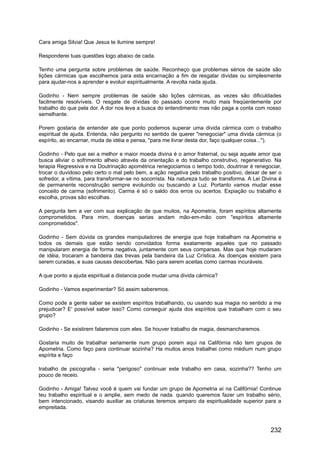 Cara amiga Silvia! Que Jesus te ilumine sempre!
Responderei tuas questões logo abaixo de cada.
Tenho uma pergunta sobre problemas de saúde. Reconheço que problemas sérios de saúde são
lições cármicas que escolhemos para esta encarnação a fim de resgatar dividas ou simplesmente
para ajudar-nos a aprender e evoluir espiritualmente. A revolta nada ajuda.
Godinho - Nem sempre problemas de saúde são lições cármicas, as vezes são dificuldades
facilmente resolvíveis. O resgate de dívidas do passado ocorre muito mais freqüentemente por
trabalho do que pela dor. A dor nos leva a busca do entendimento mas não paga a conta com nosso
semelhante.
Porem gostaria de entender ate que ponto podemos superar uma divida cármica com o trabalho
espiritual de ajuda. Entenda, não pergunto no sentido de querer "renegociar" uma divida cármica (o
espírito, ao encarnar, muda de idéia e pensa, "para me livrar desta dor, faço qualquer coisa...").
Godinho - Pelo que sei a melhor e maior moeda divina é o amor fraternal, ou seja aquele amor que
busca aliviar o sofrimento alheio através da orientação e do trabalho construtivo, regenerativo. Na
terapia Regressiva e na Doutrinação apométrica renegociamos o tempo todo, doutrinar é renegociar,
trocar o duvidoso pelo certo o mal pelo bem, a ação negativa pelo trabalho positivo, deixar de ser o
sofredor, a vítima, para transformar-se no socorrista. Na natureza tudo se transforma. A Lei Divina é
de permanente reconstrução sempre evoluindo ou buscando a Luz. Portanto vamos mudar esse
conceito de carma (sofrimento). Carma é só o saldo dos erros ou acertos. Expiação ou trabalho é
escolha, provas são escolhas.
A pergunta tem a ver com sua explicação de que muitos, na Apometria, foram espíritos altamente
comprometidos. Para mim, doenças serias andam mão-em-mão com "espíritos altamente
comprometidos".
Godinho - Sem dúvida os grandes manipuladores de energia que hoje trabalham na Apometria e
todos os demais que estão sendo convidados forma exatamente aqueles que no passado
manipularam energia de forma negativa, juntamente com seus comparsas. Mas que hoje mudaram
de idéia, trocaram a bandeira das trevas pela bandeira da Luz Crística. As doenças existem para
serem curadas, e suas causas descobertas. Não para serem aceitas como carmas incuráveis.
A que ponto a ajuda espiritual a distancia pode mudar uma divida cármica?
Godinho - Vamos experimentar? Só assim saberemos.
Como pode a gente saber se existem espíritos trabalhando, ou usando sua magia no sentido a me
prejudicar? E' possível saber isso? Como conseguir ajuda dos espíritos que trabalham com o seu
grupo?
Godinho - Se existirem falaremos com eles. Se houver trabalho de magia, desmancharemos.
Gostaria muito de trabalhar seriamente num grupo porem aqui na Califórnia não tem grupos de
Apometria. Como faço para continuar sozinha? Ha muitos anos trabalhei como médium num grupo
espírita e faço
trabalho de psicografia - seria "perigoso" continuar este trabalho em casa, sozinha?? Tenho um
pouco de receio.
Godinho - Amiga! Talvez você é quem vai fundar um grupo de Apometria aí na Califórnia! Continue
teu trabalho espiritual e o amplie, sem medo de nada. quando queremos fazer um trabalho sério,
bem intencionado, visando auxiliar as criaturas teremos amparo da espiritualidade superior para a
empreitada.
232
 