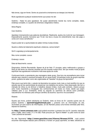 Não temas, siga em frente. Dentro do possível te orientaremos se desejar.(via Internet)
Muito agradeceria qualquer esclarecimento que possa me dar.
Godinho - Nada há para agradecer. Se quiser atendimento mande teu nome completo, idade,
endereço completo, e o quadro de sintomas e diagnóstico médico.
Silvia Regina
Caro Godinho.
Agradeço imensamente suas palavras elucidativas. Realmente, ajudou-me muito ler sua mensagem.
Especialmente quando menciona que "A dor nos leva a busca do entendimento mas não paga a
conta com nosso semelhante."
Espero poder ter a oportunidade de saldar minhas muitas dividas.
Quanto a oferta de tratamento espiritual a distancia, vamos tentar!!
Sim!! e agradeço já antecipadamente.
Meu nome completo: xxxxxx
Endereço: xxxxxx
Data de Nascimento: xxxxxx
Diagnostico: Arthrite Reumatoide. Apesar de já ter feito 17 cirurgias, estou melhorando e graças a
Deus já não tenho as mesmas recaídas que tive durante muitos anos. Sei que recebo muita já ajuda
espiritual mas agradecerei muitíssimo mais essa ajuda de vocês.
Continuarei lendo e aprendendo das mensagens deste grupo. Que livro me aconselharia para iniciar
estudos aqui visando a eventual formação de um grupo local? Já participei muito de grupos espíritas
porem, gostaria de saber como são organizadas as "sessões" do grupo de Apometria?
Pelo pouco que tenho lido, o estudo da Apometria me parece muito mais a nível cientifico do que os
estudos que já tive oportunidade de presenciar nos trabalhos de centros. Esta observação não tem a
intenção de critica ou de diminuir o trabalhos desses irmãos, muito pelo contrario, mesmo porque
acho muito importante a divulgação dos conhecimentos em todos os níveis, desde que sejam
voltados para a Luz. Entretanto, tendo eu seguido os caminhos da ciência como profissão,
naturalmente me interesso pelo enfoque cientifico da doutrina. Que livro me aconselha?
Roberto
Quanto aos livros, poderá solicita-los ao Godinho, tanto os livros do Dr. Lacerda quanto aos do
próprio Godinho ( apometriajg@hotmail.com ), juntando com as informações do site,
acumulará um bom acervo de informações. (O CE Ramatís possui uma livraria orientada pela Vera,
esposa do Godinho).
Na http://www.amazon.com você poderá encontrar o primeiro livro do Dr. Lacerda, traduzido
para o inglês, deve custar 17 a 18 US$. Pode procurar por "Spirit & Matter" ou pelo nome do autor
"Jose Lacerda de Azevedo".
No site "Apometria" http://www.geocities.com/Vienna/Strasse/5774 , você poderá
encontrar informações básicas para orienta-la a montar um grupo apometra, se faltar, solicite-as na
233
 
