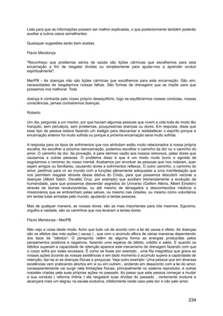 Lista para que as informações possam ser melhor explicadas, o que posteriormente também poderão
auxiliar a outros casos semelhantes.
Quaisquer sugestões serão bem aceitas.
Flavio Mendonça
"Reconheço que problemas sérios de saúde são lições cármicas que escolhemos para esta
encarnação a fim de resgatar dividas ou simplesmente para ajudar-nos a aprender evoluir
espiritualmente".
Mei/PB - As doenças não são lições cármicas que escolhemos para esta encarnação. São sim,
necessidades de resgatarmos nossas falhas. São formas de drenagens que se impõe para que
possamos nos melhorar. Toda
doença é contraída pelo nosso próprio desequilíbrio, logo se equilibrarmos nossas condutas, nossas
consciências, jamais contrairemos doenças.
Roberto
Um dia, perguntei a um mentor, por que haviam algumas pessoas que vivem a vida toda de modo tão
tranqüilo, sem percalços, sem problemas, pouquíssimas doenças ou dores. Em resposta, disse que
esse tipo de pessoa estava fazendo um estágio para descansar e restabelecer o espírito porque a
encarnação anterior foi muito sofrida ou porque a próxima encarnação seria muito sofrida.
A resposta para os tipos de sofrimentos que nos atribulam estão muito relacionados à nossa própria
escolha. Ao escolher a próxima reencarnação, podemos escolher o caminho da dor ou o caminho do
amor. O caminho da dor, da provação, é para darmos vazão aos nossos remorsos, pelas dores que
causamos a outras pessoas. O problema disso é que é um modo muito burro e egoísta de
esgotarmos o remorso do nosso mental. Acabamos por envolver as pessoas que nos rodeiam, quer
sejam amigos ou familiares, causando dores e sofrimentos reflexos. O outro caminho, o caminho do
amor, pedimos para vir ao mundo com a funções plenamente adequadas a uma manifestação que
nos permitam resgatar através dessa dádiva do Cristo, para que possamos descobrir vacinas a
doenças (Albert Sabin, Osvaldo Cruz, por exemplo) que auxiliam tremendamente a evolução da
humanidade, para que possamos desvendar segredos do Universo (Ceifem Atkins, Albert Einstein)
através de teorias revolucionárias, ou até mesmo de abnegados e desconhecidos médicos e
missionários que se embrenham pelas selvas, ou mesmo nas cidades, ou mesmo como voluntários
em tantas lutas armadas pelo mundo, ajudando a tantas pessoas.
Mas de qualquer maneira, as nossas dores, são as mais importantes para nós mesmos. Egoísmo,
orgulho e vaidade, são os caminhos que nos levaram a tantas dores.
Flavio Mendonça - Mei/PB
Não vejo a coisa deste modo. Acho que tudo vai de acordo com a lei de causa e efeito. As doenças
são os efeitos das más ações ( causa ) , que com o acúmulo aflora de várias maneiras dependendo
dos tipos de "débitos". O perispírito retêm de alguma forma as energias produzidas pelos
pensamentos positivos e negativos, fazendo uma espécie de débito, crédito e saldo. E quando os
débitos superam a capacidade de retenção aparece este mecanismo de drenagem fazendo com que
o corpo sofra por estes excessos. É como se fosse por exemplo , uma fita magnética que grava as
nossas ações durante as nossas existências e em dado momento o acúmulo supera a capacidade de
retenção, dar-se aí as doenças físicas e psíquicas. Veja outro exemplo: Uma pessoa que em diversas
existências vem praticando abortos em si ou em outrem , andando em desacordo com a lei do amor,
conseqüentemente vai surgir nela limitações físicas, principalmente no sistema reprodutor, e outras
mazelas criadas pela suas próprias ações no passado. Ao passo que esta pessoa começar a mudar
a sua conduta ( reforma íntima ) ela resgatará suas dívidas do passado , certamente evoluirá e
alcançará mais um degrau na escala evolutiva, infelizmente neste caso pela dor e não pelo amor.
234
 