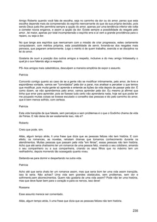 Amigo Roberto quando você fala de escolha, seja no caminho da dor ou do amor, penso que esta
escolha depende mais da compreensão do espírito reencarnante do que da sua própria decisão, pois
sendo Deus justo lhe permitiria sempre a opção do amor, apenas por uma tendência inferior ele volta
a cometer novos enganos, e assim a opção da dor. Existe sempre a possibilidade do resgate pelo
amor , lei maior, apenas por total incompreensão o espírito erra e aí vem a grande providência para o
reparo, ou seja a dor.
No que tange aos espíritos que reencarnam com a missão de criar progressos, estes certamente
conquistaram, com méritos próprios, esta possibilidade de servir, livrando-se dos resgates mais
penosos, que pagaram anteriormente. Logo o mérito é de quem trabalha, exercita e se disciplina na
lei do amor.
Gostaria de ouvir a posição dos outros amigos a respeito, inclusive a do meu amigo Imbassahy o
qual já o ouvi falando algo a respeito.
PS- Aos amigos mais catedráticos, desculpem a maneira simplória de expor o assunto.
Patrícia
Concordo contigo quanto ao caso de se a gente não se modificar intimamente, pelo amor, de livre e
espontânea vontade, vamos ser "convidados" pela dor a parar, nos analisar e perceber o que temos
que modificar, pois muita gente só aprende e entende as lições da vida depois de passar pela dor. É
como dizem, se não aprendermos pelo amor, vamos aprender pela dor. Eu mesmo já afirmei que
tinha que errar para aprender, pois se fizesse tudo certo não aprenderia nada, hoje sei que podia ter
me poupado muitas coisas se tivesse escutado o conselho das pessoas e ido pelo caminho do amor,
que é bem menos sofrido, com certeza.
Patrícia
Esta vida tranqüila de que falaste, sem percalços e sem problemas é o que o Godinho chama de vida
de Férias. E não deixa de ser exatamente isso, não é?
Roberto
Creio que pode, sim.
Aliás, algum tempo atrás, li uma frase que dizia que as pessoas felizes não tem história. E com
efeito, os romances, as novelas, retratam dramas que tomamos conhecimento durante os
atendimentos. Muitas pessoas que passam pela vida "em férias", essas pessoas não tem história.
Acho que até seria chatíssimo ler um romance de uma pessoa feliz, vivendo o seu cotidiano, amando
o seu companheiro ou a sua companheira, criando os seus filhos que no máximo tem um
resfriadinho, depois morrendo tão sossegado quanto viveu.
Deitando-se para dormir e despertando na outra vida.
Patrícia
Acho até que seria chato ler um romance assim, mas que seria bom ter uma vida assim tranqüila,
isso lá seria. Não achas? Uma vida sem grandes obstáculos, sem problemas, sem dor e
sofrimento,sem aborrecimentos. Quem não gostaria de uma vida assim? Pode não ter uma história,
mas que deve fazer bem para o coração e para os nervos, isso deve!
Rossana
Esse assunto merece ser comentado.
Aliás, algum tempo atrás, li uma frase que dizia que as pessoas felizes não tem história.
235
 