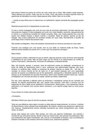 Isso parece história da grama do vizinho ser mais verde que a nossa. Não existem essas pessoas.
Todos estamos em provas. Cada uma de um modo. Puxa, são tantos os textos espíritas sobre as
aparências de felicidade nos outros. Basta apenas olhar melhor. Nem um rei é feliz.
... criando os seus filhos que no máximo tem um resfriadinho, depois morrendo tão sossegado quanto
viveu.
Deitando-se para dormir e despertando na outra vida.
O viver e morrer sossegado vem junto de uma vida de renúncias silenciosas, de lutas internas que
não podemos imaginar. A vida sossegada vem junto com muito trabalho, economia, esquecimento de
si mesmo e a consciência tranqüila da missão cumprida. Aliás, vejo muitos jogando fora uma boa
saúde com hábitos errados e depois vivendo o resultado. Nada de destino, apenas as leis da
biologia. Vejo muitos padecendo de escolhas erradas em suas vidas. Normalmente a escolha da
porta larga onde a maioria das pessoas opta.
Não existem privilegiados. Todos são testados intensamente em diversos períodos em suas vidas.
Fazendo uma analogia com uma escola, nem os que estão no maternal estão de férias. Todos
estamos sendo testados de acordo com o nível a que nos propomos conseguir.
Maria Vitória
Numa primeira análise, realmente há que se admitir, algumas pessoas vivem de forma mais tranqüila
e satisfatória do que outras. Não se pode negar que as vítimas e os sobreviventes do conflito de
kosovo vivenciaram, intensamente, momentos de desespero e absoluta tensão.
Mas, não focando, apenas, o excesso, tanto de sofrimento quanto de satisfação, mantendo-se no
limiar da média de sentimentos bons e ruins, verifica-se que determinados dogmas, tais como
dinheiro ou ausência dele, solidão ou presença de amigos, doença ou saúde, etc... não são, na
verdade, os únicos motivos da dor de cada um. É que existem pessoas com uma capacidade
peculiar de superar os problemas que se lhe apresentam, perseguindo a felicidade apesar de certa
doença ou da insuficiência de recursos financeiros. Assim como também existem seres que, mesmo
privilegiados com recursos de todos os naipes, sentem-se tristes e deprimidos.
Por isso, acho relevante a reflexão sobre as profundas e verdadeiras causas da dor. Acredito que
trata-se, do espírito propriamente dito, que, quanto mais evoluído, mais apto a conviver com as
asperezas da vida e delas sorver sabedoria e conhecimento. Neste passo, o que representa intenso
sofrimento a um espírito novo (vamos assim nomeá-lo), a um espírito antigo nada ou muito pouco
significa.
O que acham os irmãos sobre esta colocação?
J.S.Godinho
Olá Maria Vitória! que Jesus te ilumine os passos, sempre!
Toda vez que refletimos sobre algum conceito ou idéia estamos desenvolvendo, no mínimo, o atributo
do discernimento. Achei valiosas tuas ponderações. No entanto, sempre que pensamos e agimos por
nós mesmos, freqüentemente somos criticados duramente por outros companheiros que, muitas
vezes, só sabem
pensar pela cabeça dos outros. Mas sempre, por mais que sejamos hostilizados, nos sobrará o
consolo de que arriscamos pensar, decidir e fazer por nossa conta, sem precisar de professores. Não
que professores não sejam importantes, são, mas se a humanidade só fizesse o que os professores
tivessem ensinado e não tomasse nenhuma iniciativa nova, estaríamos perdidos.
236
 