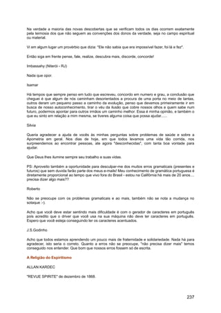 Na verdade a maioria das novas descobertas que se verificam todos os dias ocorrem exatamente
pela teimosia dos que não seguem as convenções dos donos da verdade, seja no campo espiritual
ou material.
Vi em algum lugar um provérbio que dizia: "Ele não sabia que era impossível fazer, foi lá e fez".
Então siga em frente pense, fale, realize, descubra mais, discorde, concorde!
Imbassahy (Niterói - RJ)
Nada que opor.
Isamar
Há tempos que sempre penso em tudo que escreveu, concordo em numero e grau, a conclusão que
cheguei é que algum de nós caminham desorientados a procura de uma porta no meio de tantas,
outros deram um pequeno passo a caminho da evolução, penso que devemos primeiramente ir em
busca de nosso autoconhecimento, tirar o véu da ilusão que cobre nossos olhos e quem sabe num
futuro, podermos apontar para outros irmãos um caminho melhor. Essa é minha opinião, e também o
que eu sinto em relação a mim mesma, se tiveres alguma coisa que possa ajudar......
Silvia
Queria agradecer a ajuda de vocês às minhas perguntas sobre problemas de saúde e sobre a
Apometria em geral. Nos dias de hoje, em que todos levamos uma vida tão corrida, nos
surpreendemos ao encontrar pessoas, ate agora "desconhecidas", com tanta boa vontade para
ajudar.
Que Deus lhes ilumine sempre seu trabalho e suas vidas.
PS: Aproveito também a oportunidade para desculpar-me dos muitos erros gramaticais (presentes e
futuros) que sem duvida farão parte dos meus e-mails! Meu conhecimento de gramática portuguesa é
diretamente proporcional ao tempo que vivo fora do Brasil - estou na Califórnia há mais de 20 anos....
precisa dizer algo mais??
Roberto
Não se preocupe com os problemas gramaticais e ao mais, também não se nota a mudança no
sotaque :-).
Acho que você deve estar sentindo mais dificuldade é com o gerador de caracteres em português
pois acredito que o driver que você usa na sua máquina não deve ter caracteres em português.
Espero que você esteja conseguindo ler os caracteres acentuados.
J.S.Godinho
Acho que todos estamos aprendendo um pouco mais de fraternidade e solidariedade. Nada há para
agradecer, isto seria o correto. Quanto a erros não se preocupe, "não precisa dizer mais" temos
conseguido nos entender. Que bom que nossos erros fossem só de escrita.
A Religião do Espiritismo
ALLAN KARDEC
"REVUE SPIRITE" de dezembro de 1868.
237
 