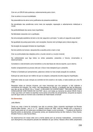 Crer em um DEUS todo poderoso, soberanamente justo e bom;
Crer na alma e na sua imortalidade;
Na preexistência da alma como justificativa da presente existência;
Na pluralidade das existências como meio de expiação, reparação e adiantamento intelectual e
moral;
Na perfectibilidade dos seres mais imperfeitos;
Na felicidade crescente com a perfeição;
Na remuneração eqüitativa do bem e do mal, segundo o principio: "a cada um segundo suas obras";
Na igualdade da justiça para todos, sem exceções, favores nem privilegio para criatura alguma;
Na duração da expiação limitada da imperfeição;
No livre arbítrio do homem, deixando-lhe a escolha entre o bem o mal;
Crer na continuidade das relações entre o mundo visível e o mundo invisível;
Na solidariedade que liga todos os entes passados, presentes e futuros, encarnados e
desencarnados;
Considerar a vida terrestre como transitória e uma das fases da vida do espírito, que é eterno;
Aceitar corajosamente as provas visto ser o futuro mais desejável que o presente;
Praticar a Caridade por pensamentos, palavras e obras na mais ampla acepção do vocábulo;
Esforçar-se cada dia por ser melhor do que na véspera, extirpando da alma alguma imperfeição;
Submeter todas as suas crenças ao controle do livre exame e da razão, e nada aceitar por uma Fé
cega;
Respeitar todas as crenças sinceras, por mais irracionais que nos pareçam, e não violentar a
consciência de ninguém, ver, enfim, nas descobertas da Ciência, a revelação das leis da Natureza,
que são as leis de DEUS: Eis o "Credo", A RELIGIÃO DO ESPIRITISMO", "RELIGIÃO QUE PODE
CONCILIAR-SE COM TODOS OS CULTOS", isto é, com todas as maneiras de adorar DEUS. Este é
o laço que deve unir todos os espíritas numa santa comunhão de pensamentos, enquanto se espera
que ele ligue todos os homens sob a bandeira da fraternidade universal".
Os Elementais
João Alberto
Tendo em vista o tema do momento, que são os animais. Estou copiando reportagem da Revista
Espírita Allan Kardec , ano V, n.º 17 , agosto/ outubro de 1992, visto ter relação com a natureza e
quem sabe pode ser um pista para conseguirmos chegar a uma conclusão. .... A palavra da Doutrina
Espírita sobre os elementais, enriquecida, ainda, por esclarecimentos de três médiuns, Chico Xavier,
Divaldo Franco e João Nunes Maia...
Se observarmos em nossa volta com a mente aberta sem as amarras materialistas , concluiremos
que alcançamos uma pequena parcela da realidade do que vemos. Nossos olhos estão preparados
238
 