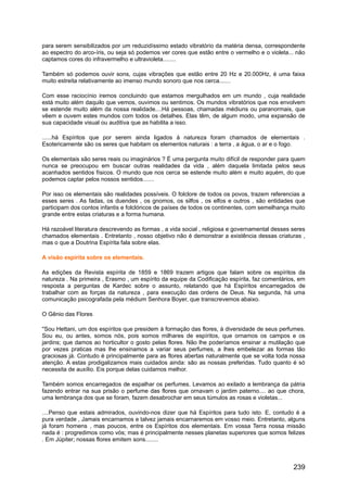 para serem sensibilizados por um reduzidíssimo estado vibratório da matéria densa, correspondente
ao espectro do arco-íris, ou seja só podemos ver cores que estão entre o vermelho e o violeta... não
captamos cores do infravermelho e ultravioleta........
Também só podemos ouvir sons, cujas vibrações que estão entre 20 Hz e 20.000Hz, é uma faixa
muito estreita relativamente ao imenso mundo sonoro que nos cerca.......
Com esse raciocínio iremos concluindo que estamos mergulhados em um mundo , cuja realidade
está muito além daquilo que vemos, ouvimos ou sentimos. Os mundos vibratórios que nos envolvem
se estende muito além da nossa realidade....Há pessoas, chamadas médiuns ou paranormais, que
vêem e ouvem estes mundos com todos os detalhes. Elas têm, de algum modo, uma expansão de
sua capacidade visual ou auditiva que as habilita a isso.
......há Espíritos que por serem ainda ligados à natureza foram chamados de elementais .
Esotericamente são os seres que habitam os elementos naturais : a terra , a água, o ar e o fogo.
Os elementais são seres reais ou imaginários ? É uma pergunta muito difícil de responder para quem
nunca se preocupou em buscar outras realidades da vida , além daquela limitada pelos seus
acanhados sentidos físicos. O mundo que nos cerca se estende muito além e muito aquém, do que
podemos captar pelos nossos sentidos.......
Por isso os elementais são realidades possíveis. O folclore de todos os povos, trazem referencias a
esses seres . As fadas, os duendes , os gnomos, os silfos , os elfos e outros , são entidades que
participam dos contos infantis e folclóricos de países de todos os continentes, com semelhança muito
grande entre estas criaturas e a forma humana.
Há razoável literatura descrevendo as formas , a vida social , religiosa e governamental desses seres
chamados elementais . Entretanto , nosso objetivo não é demonstrar a existência dessas criaturas ,
mas o que a Doutrina Espírita fala sobre elas.
A visão espírita sobre os elementais.
As edições da Revista espírita de 1859 e 1869 trazem artigos que falam sobre os espíritos da
natureza . Na primeira , Erasmo , um espírito da equipe da Codificação espírita, faz comentários, em
resposta a perguntas de Kardec sobre o assunto, relatando que há Espíritos encarregados de
trabalhar com as forças da natureza , para execução das ordens de Deus. Na segunda, há uma
comunicação psicografada pela médium Senhora Boyer, que transcrevemos abaixo.
O Gênio das Flores
''Sou Hettani, um dos espíritos que presidem à formação das flores, à diversidade de seus perfumes.
Sou eu, ou antes, somos nós, pois somos milhares de espíritos, que ornamos os campos e os
jardins; que damos ao horticultor o gosto pelas flores. Não lhe poderíamos ensinar a mutilação que
por vezes praticas mas lhe ensinamos a variar seus perfumes, a lhes embelezar as formas tão
graciosas já. Contudo é principalmente para as flores abertas naturalmente que se volta toda nossa
atenção. A estas prodigalizamos mais cuidados ainda: são as nossas preferidas. Tudo quanto é só
necessita de auxílio. Eis porque delas cuidamos melhor.
Também somos encarregados de espalhar os perfumes. Levamos ao exilado a lembrança da pátria
fazendo entrar na sua prisão o perfume das flores que ornavam o jardim paterno.... ao que chora,
uma lembrança dos que se foram, fazem desabrochar em seus túmulos as rosas e violetas...
....Penso que estais admirados, ouvindo-nos dizer que há Espíritos para tudo isto. E, contudo é a
pura verdade , Jamais encarnamos e talvez jamais encarnaremos em vosso meio. Entretanto, alguns
já foram homens , mas poucos, entre os Espíritos dos elementais. Em vossa Terra nossa missão
nada é : progredimos como vós; mas é principalmente nesses planetas superiores que somos felizes
. Em Júpiter; nossas flores emitem sons........
239
 
