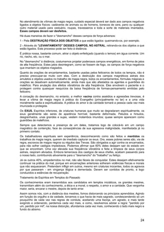 No atendimento às vítimas de magia negra, cuidado especial deverá ser dado aos campos negativos
ligados a objetos físicos: cadáveres de animais ou de homens, bonecos de cera, pano ou qualquer
outro material usado para vestuário, roupas, travesseiros e toda a sorte de materiais imantados.
Esses campos devem ser desfeitos.
Há duas maneiras de fazer o "desmancho" desses campos de força adversos:
1 - Pela DESTRUIÇÃO FÍSICA DOS OBJETOS a que estão ligados: queimando-os, por exemplo.
2 - Através do "LEVANTAMENTO" DESSES CAMPOS, NO ASTRAL, retirando-os dos objetos a que
estão ligados. Este processo pode ser feito à distância.
É prática nossa, bastante comum, atirar o objeto enfeitiçado (quando o temos) em água corrente. Um
rio, riacho, etc. ou o mar.
No "desmancho" à distância, costumamos projetar poderosos campos energéticos, em forma de jatos
de alta freqüência. Estes jatos desintegram, como se fossem de fogo, os campos de força negativos
que imantam os objetos magiados.
Quanto às orações de encantamentos, bastante usadas pelos feiticeiros de todos os tempos, não é
preciso preocupar-se muito com elas. Com a destruição dos campos magnéticos astrais dos
amuletos e objetos usados no trabalho de magia negra, todos os encantamentos, fórmulas mágicas e
orações se desativam automaticamente, ainda mais que são afastados os agentes e guardiões do
malefício. Para anulação dos efeitos vibratórios de alta freqüência. Eles envolvem o paciente e o
protegem contra quaisquer resquícios da baixa freqüência de formas-pensamento emitidas pelo
feiticeiro.
A coroação do desmancho, no entanto, a melhor vacina contra assédios e agressões trevosas, é
levar a vítima de magia negra à prática do Evangelho (principalmente no lar) e a uma vida
moralmente sadia e espiritualizada. A prática do amor e da caridade tornará a pessoa cada vez mais
imunizada e protegida.
Os EXUS. Espíritos inferiores, de criaturas humanas que muito se degradaram espiritualmente, os
exus geralmente são seres de aparência horrível, bastante deformada. Peludos e hirsutos,
desgrenhados, unas grandes e sujas, vestem molambos imundos; quase sempre aparecem como
guardiões de malefícios.
Sempre que detectamos a presença de um deles, tratamos logo de colocá-lo em um campo
magnético de contenção, face às conseqüências de sua agressiva malignidade, manifestada já no
primeiro contato.
Os trabalhadores espirituais sem experiência, desconhecendo como são feitos e mantidos os
trabalhos de magia negra, querem de imediato capturar os exus. Ora, esses pobres seres são, via de
regra, escravos de magos negros ou régulos das Trevas. São obrigados a agir contra os encarnados,
para não sofrer castigos impiedosos. Podemos afirmar que 60% deles desejam sair do estado em
que se encontram. Uma vez elevada sua freqüência vibratória e feita a limpeza de seus corpos
astrais, respiram aliviados. Embora temerosos dos castigos de seus chefes, acabam passando para
o nosso lado, contribuindo ativamente para o "desmancho" do "trabalho" ou feitiço.
Já os outros 40%, empedernidos no mal, não são fáceis de conquistar. Estes desejam efetivamente
continuar na prática do mal, porque em encarnações anteriores sofreram violências físicas e morais
que não esqueceram. Pretendem infligir em outros, mesmo em criaturas inocentes, todos os agravos
por que passaram - em vingança ilógica e dementada. Devem ser contidos de pronto, e logo
conduzidos a estâncias de recuperação.
Tratamento de Espíritos em Templos do Passado
Os conhecimentos eram transmitidos aos candidatos em templos iniciáticos, os grandes mestres,
transmitiam além do conhecimento, a ética e a moral, o respeito, o amor e a caridade. Que vergonha
maior, seria, encarar o mestre, depois de tanto errar.
Assim somos nós, com a distância dos mestres, fomos distorcendo os princípios aprendidos. Agindo
em função do orgulho e da vaidade, torcemos o que havia de mais sagrado, condescendendo só um
pouquinho de cada vez nas regras de conduta, aceitando uma lisonja, um agrado, e mais tarde
exigindo e ordenando, perdemos cada vez mais, e como, resolvemos adotar a regra: "perdido por
um, perdido por mil", na nossa distorção, afundamos cada vez mais, conhecendo o lado mais negro e
fundo do abismo.
24
 