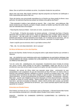 Adeus. Que um perfume de caridade vos anime . As próprias virtudes tem seu perfume.
Alguns dias mais tarde, Allan Kardec endereçou algumas perguntas aos Espíritos da Codificação e
foram respondidas pelo espírito São Luiz :
"Outro dia tivemos uma comunicação espontânea de um Espírito que disse presidir às flores e seus
perfumes .Há realmente Espíritos que possam ser olhados como gênios das flores?"
- "Esta expressão é poética e bem aplicada ao assunto . Mas , a bem dizer , seria defeituosa. Não
deveis duvidar de que o Espírito, por toda a Criação, preside ao trabalho que Deus lhe confia. Assim
deve ser entendida essa comunicação"
- "Esse Espírito chama-se Hettani . Como tem um nome , se jamais encarnou ?"
- "É uma ficção . O Espírito não preside, de maneira particular , à formação das flores. O Espírito
elementar antes de passar à série animal , dirige sua ação fluídica para a criação vegetal. Este ainda
não encarnou : não age senão sob a direção de inteligências mais elevadas, que já viveram o
bastante para adquirir a ciência necessária à sua missão . Foi um desses que se comunicou . Ele vos
fez uma mistura poética da ação de duas classes de Espíritos , que atuam na criação vegetal "
- Assim o espírito que se comunicou não é o que habita e anima a flor?
- "Não , não . Eu vo-lo disse claramente : ele é o que guia '
Os Seres da Natureza no Livro dos Espíritos
No livro dos Espíritos, Kardec formula uma pergunta sobre a ação desses Espíritos que controlam a
Natureza.
"540 . OS ESPÍRITOS QUE EXERCEM AÇÃO NOS FENÔMENOS DA NATUREZA OPERAM COM
CONHECIMENTO DE CAUSA, USANDO DO LIVRE-ARBÍTRIO, OU POR EFEITO DE INSTINTIVO
OU IRREFLETIDO IMPULSO"
"uns sim, outros não . estabeleçamos uma comparação. Considerando essas miríades de animais
que, pouco a pouco, fazem emergir do mar ilhas e arquipélagos. Julgas que não há ai um fim
providencial e que essa transformação da superfície do globo não seja necessária à harmonia geral ?
Entretanto, são animais de ínfima ordem que executam essas obras , promovendo às suas
necessidades e sem suspeitarem de que são instrumento de Deus Pois bem, do mesmo modo os
Espíritos mais atrasados oferecem utilidades ao conjunto. Enquanto se ensaiam para a vida , antes
que tenham plena consciência de seus atos e estejam no gozo do pleno do livre-arbítrio , atuam em
certos fenômenos , de que inconscientemente se constituem os agentes . Primeiramente , executam.
Mais tarde , quando suas inteligência já houverem alcançado um certo desenvolvimento , ordenarão
e dirigirão as coisas do mundo material . Depois poderão dirigir as do mundo moral. É assim que
tudo serve , que tudo se encadeia na Natureza , desde o átomo primitivo até o arcanjo, que também
começou por ser átomo . Admirável lei de harmonia , que o vosso acanhado espírito ainda não pode
apreender em conjunto !"
Entrevista com Divaldo Franco
Para finalizar com fecho de ouro, a reportagem sobre os Elementais , a Revista Espírita Allan Kardec
traz a seus leitores entrevista com o renovado médium Divaldo Franco sobre o assunto.
DIVALDO , EXISTEM OS CHAMADOS ESPÍRITOS ELEMENTARES OU ESPÍRITOS DA
NATUREZA?
240
 
