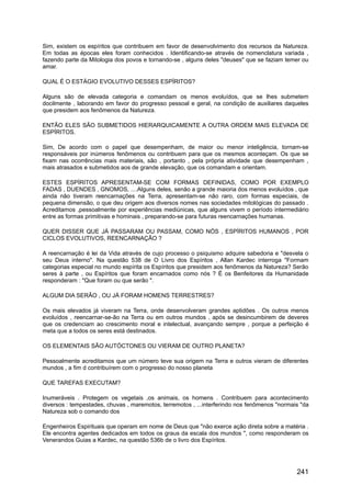 Sim, existem os espíritos que contribuem em favor de desenvolvimento dos recursos da Natureza.
Em todas as épocas eles foram conhecidos . Identificando-se através de nomenclatura variada ,
fazendo parte da Mitologia dos povos e tornando-se , alguns deles "deuses" que se faziam temer ou
amar.
QUAL É O ESTÁGIO EVOLUTIVO DESSES ESPÍRITOS?
Alguns são de elevada categoria e comandam os menos evoluídos, que se lhes submetem
docilmente , laborando em favor do progresso pessoal e geral, na condição de auxiliares daqueles
que presidem aos fenômenos da Natureza.
ENTÃO ELES SÃO SUBMETIDOS HIERARQUICAMENTE A OUTRA ORDEM MAIS ELEVADA DE
ESPÍRITOS.
Sim, De acordo com o papel que desempenham, de maior ou menor inteligência, tornam-se
responsáveis por inúmeros fenômenos ou contribuem para que os mesmos aconteçam. Os que se
fixam nas ocorrências mais materiais, são , portanto , pela própria atividade que desempenham ,
mais atrasados e submetidos aos de grande elevação, que os comandam e orientam.
ESTES ESPÍRITOS APRESENTAM-SE COM FORMAS DEFINIDAS, COMO POR EXEMPLO
FADAS , DUENDES , GNOMOS, ....Alguns deles, senão a grande maioria dos menos evoluídos , que
ainda não tiveram reencarnações na Terra, apresentam-se não raro, com formas especiais, de
pequena dimensão, o que deu origem aos diversos nomes nas sociedades mitológicas do passado .
Acreditamos ,pessoalmente por experiências mediúnicas, que alguns vivem o período intermediário
entre as formas primitivas e hominais , preparando-se para futuras reencarnações humanas.
QUER DISSER QUE JÁ PASSARAM OU PASSAM, COMO NÓS , ESPÍRITOS HUMANOS , POR
CICLOS EVOLUTIVOS, REENCARNAÇÃO ?
A reencarnação é lei da Vida através de cujo processo o psiquismo adquire sabedoria e "desvela o
seu Deus interno". Na questão 538 de O Livro dos Espíritos , Allan Kardec interroga "Formam
categorias especial no mundo espírita os Espíritos que presidem aos fenômenos da Natureza? Serão
seres à parte , ou Espíritos que foram encarnados como nós ? É os Benfeitores da Humanidade
responderam : "Que foram ou que serão ".
ALGUM DIA SERÃO , OU JÁ FORAM HOMENS TERRESTRES?
Os mais elevados já viveram na Terra, onde desenvolveram grandes aptidões . Os outros menos
evoluídos , reencarnar-se-ão na Terra ou em outros mundos , após se desincumbirem de deveres
que os credenciam ao crescimento moral e intelectual, avançando sempre , porque a perfeição é
meta que a todos os seres está destinados.
OS ELEMENTAIS SÃO AUTÓCTONES OU VIERAM DE OUTRO PLANETA?
Pessoalmente acreditamos que um número teve sua origem na Terra e outros vieram de diferentes
mundos , a fim d contribuírem com o progresso do nosso planeta
QUE TAREFAS EXECUTAM?
Inumeráveis . Protegem os vegetais ,os animais, os homens . Contribuem para acontecimento
diversos : tempestades, chuvas , maremotos, terremotos , ...interferindo nos fenômenos "normais "da
Natureza sob o comando dos
Engenheiros Espirituais que operam em nome de Deus que "não exerce ação direta sobre a matéria .
Ele encontra agentes dedicados em todos os graus da escala dos mundos ", como responderam os
Venerandos Guias a Kardec, na questão 536b de o livro dos Espíritos.
241
 