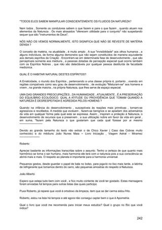 "TODOS ELES SABEM MANIPULAR CONSCIENTEMENTE OS FLUIDOS DA NATUREZA?
Nem todos , Somente os condutores sabem o que fazem e para o que fazem , quando atuam nos
elementos da Natureza . Os mais atrasados "oferecem utilidade para o conjunto" não suspeitando
sequer que são "instrumentos de Deus".
NÓS NÃO OS VEMOS NORMALMENTE, ISTO SIGNIFICA QUE NÃO SE REVESTE DE MATÉRIA
DENSA ?
O conceito de matéria, na atualidade , é muito amplo . A sua "invisibilidade" aos olhos humanos , a
alguns indivíduos, de forma alguma demonstra que não sejam constituídos de maneira equivalente
aos demais espíritos da Criação . Encontram-se em determinada fase de desenvolvimento , que são
perceptíveis somente aos médiuns , a pessoas dotadas de percepção especial qual ocorre também
com os Espíritos Nobres , que não são detectáveis por qualquer pessoa destituída de faculdade
mediúnica.
QUAL É O HABITAR NATURAL DESTES ESPÍRITOS?
A Erraticidade, o mundo dos Espíritos , pertencendo a uma classe própria é, portanto , vivendo em
regiões compatíveis como seu grau de desenvolvimento , de evolução "Misturam-se" aos homens e
vivem , na grande maioria , na própria Natureza, que lhes serve de espaço especial.
UMA DAS GRANDES PREOCUPAÇÕES , DA HUMANIDADE , ATUALMENTE , É A PRESERVAÇÃO
DO EQUILÍBRIO ECOLÓGICO. QUAL A ATITUDE OU PROVIDÊNCIA QUE TOMAM QUANDO A
NATUREZA É DESRESPEITADA E AGREDIDA PELOS HOMENS ?
Quando na infância do desenvolvimento , susceptíveis às reações mais primitivas , tornam-se
agressivos e revoltados. A medida que evoluem , fazem-se benignos e se apiadam dos adversários
da vida em qualquer forma pela qual esta se expressa. Assim , inspiram a proteção à Natureza, o
desenvolvimento de recursos que a preservem , a sua utilização nobre em favor da vida em geral ,
em suma, "fazem pela Natureza o que gostariam que cada qual fizesse por ai mesmo
-------------------------
Devido ao grande tamanho do texto não extrair o de Chico Xavier ( Caso das Cobras muito
conhecido) e do médiuns João Nunes Maia -- Livro Iniciação , Viagem Astral – Miramez
----------------------
Roberto
Apreciei bastante as informações transcritas sobre o assunto. Tenho a certeza de que quanto mais
harmônico se torna o ser humano, mais harmonia ele terá com a natureza pois a sua consciência se
abrirá mais e mais. O respeito ao planeta é importante para a harmonia universal.
Pequenos gestos, desde guardar o papel de bala no bolso, para joga-lo no lixo mais tarde, a latinha
de refrigerante que tomamos dentro do carro, são pequenas amostras do respeito à Natureza.
João Alberto
Espero que esteja tudo bem com você , e fico muito contente de você ter gostado. Estas mensagens
foram enviadas há tempos para outras listas das quais participo.
Puxa Roberto, já reparei que você é ortodoxo da limpeza, item que se der carma estou frito.
Roberto, estou na lista há tempos e até agora não consegui captar bem o que é Apometria.
Qual o livro que você me recomenda para iniciar meus estudos? Qual o grupo no Rio que você
indica?
242
 