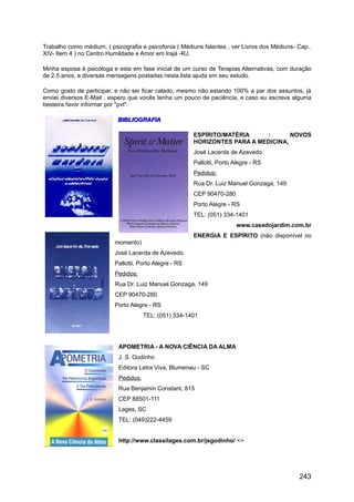 Trabalho como médium, ( psicografia e psicofonia ( Médiuns falantes , ver Livros dos Médiuns- Cap..
XIV- Item 4 ) no Centro Humildade e Amor em Irajá -RJ.
Minha esposa é psicóloga e esta em fase inicial de um curso de Terapias Alternativas, com duração
de 2.5 anos, e diversas mensagens postadas nesta lista ajuda em seu estudo.
Como gosto de participar, e não sei ficar calado, mesmo não estando 100% a par dos assuntos, já
enviei diversos E-Mail , espero que vocês tenha um pouco de paciência, e caso eu escreva alguma
besteira favor informar por "pvt".
BIBLIOGRAFIABIBLIOGRAFIA
ESPÍRITO/MATÉRIA : NOVOS
HORIZONTES PARA A MEDICINA,
José Lacerda de Azevedo
Pallotti, Porto Alegre - RS
Pedidos:
Rua Dr. Luiz Manuel Gonzaga, 149
CEP 90470-280
Porto Alegre - RS
TEL: (051) 334-1401
www.casadojardim.com.br
ENERGIA E ESPÍRITO (não disponível no
momento)
José Lacerda de Azevedo
Pallotti, Porto Alegre - RS
Pedidos:
Rua Dr. Luiz Manuel Gonzaga, 149
CEP 90470-280
Porto Alegre - RS
TEL: (051) 334-1401
APOMETRIA - A NOVA CIÊNCIA DA ALMA
J. S. Godinho
Editora Letra Viva, Blumenau - SC
Pedidos:
Rua Benjamin Constant, 815
CEP 88501-111
Lages, SC
TEL: (049)222-4459
http://www.classilages.com.br/jsgodinho/ <>
243
 