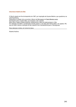 Uma breve história do Site:
O Site foi aberto em fins de dezembro de 1997, por inspiração de Suzana Martins, que questionou na
Lista Espiritismo.
Pesquisava no Radar Uol e encontrei o Banco de Mensagens do Dario Moreira Junior.
Novamente entra o André Valle, que hospeda o site Listas.Br.
Meus filhos, Regis e Rafael adotaram rapidamente a idéia de implementarem o Site.
Em setembro de 2000 a coordenação da lista passou a ser feita pela Patrícia Barz, de Lajeado, RS,
que em 2002, devido à extinção do site Listas.Br, fez a transferência para o Yahoogroups.
Deus abençoe a todos, em nome de Jesus.
Roberto Hoshino
245
 