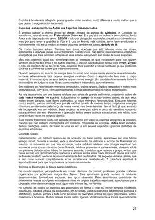 Espírito é de elevada categoria, possui grande poder curativo, muito diferente e muito melhor que o
que possui o magnetizador encarnado.
Cura das Lesões no Corpo Astral dos Espíritos Desencarnados
É preciso cultivar a chama divina do Amor, através da prática da Caridade. A Caridade se
transforma, naturalmente, em Fraternidade Universal. E a paz virá consolidar a conscientização do
Amor e da disposição em servir. SERVIR - não por obrigação, imposição, preceito ou conveniência,
mas por puro amor e gratidão à Vida e à Luz do Mundo nela contida, servir bem-aventurada e
humildemente não só os irmãos ao nosso lado mas também os outros, do lado de lá.
Os mortos também sofrem. Também tem dores, doenças que são reflexos vivos das dores,
sofrimentos e doenças físicas que enfrentaram, quando vivos. Não tendo, desencarnados, condições
energéticas que lhes permitam ultrapassar esse estado, não podem sair dele e de suas angústias.
Mas nós podemos ajudá-los, fornecendo-lhes as energias de que necessitam para que gozem
também do alívio das dores e de paz de espírito. É preciso não esquecer de que eles vivem. Vivem!
E nós, na margem de cá do rio da Vida, devemos lhes estender a nossa Caridade, já que podemos
curá-los e consolá-los quase que instantaneamente.
Quando operamos no mundo de energia livre do astral, com nossa mente vibrando nessa dimensão,
torna-se extremamente fácil projetar energias curativas. Como o espírito não tem mais o corpo
material, a harmonização de seus tecidos requer menos energia. Um caudal suficientemente forte há
de inundá-lo em todas as suas fibras, com completo e instantâneo aproveitamento.
Em instantes se reconstituem membros amputados, lesões graves, órgãos extirpados e males mais
profundos que, por vezes, vêm acompanhando o irmão desencarnado há várias encarnações.
Ao nos depararmos com um desses infelizes com sinais de grande sofrimento, projetamos sobre ele
toda nossa vontade em curá-lo. Colocamo-lo no campo de nosso intenso desejo de que seus
males sejam curados, suas dores acalmadas, ou seus membros reconstituídos. Enquanto falamos
com o espírito, vamos insistindo em que ele vai ficar curado. Ao mesmo tempo, projetamos energias
cósmicas, condensadas pela força da nossa mente, nas áreas lesadas. Isso é fácil, já que, estando
ele incorporado em um médium, basta projetar as energias sobre o corpo do sensitivo, contando
pausadamente até sete. Repete-se a operação tantas vezes quantas necessárias; em média, com
uma ou duas vezes se atinge o objetivo.
Este mesmo tratamento pode ser aplicado diretamente em todos os espíritos presentes às sessões,
mesmo que não estejam incorporados em médiuns. Projetadas as energias, todos ficam curados.
Temos condições, assim, de tratar de uma só vez (e em poucos segundos) grandes multidões de
espíritos sofredores.
Cirurgias Astrais
Recentemente, um médium queixou-se de uma dor no baixo ventre, aparentava ser uma hérnia
estágio inicial. Durante a sessão, após o desdobramento, foi utilizada a técnica de Dialimetria no
mesmo, no momento em que isto acontecia, outra médium relatava uma cirurgia espiritual que
acontecia numa clareira de uma densa floresta, médicos presentes e vários enteais, atuavam sobre
um paciente deitado sobre folhas. Na semana seguinte, o médium que recebeu a graça, contou que
havia sentido um certo incômodo no local e a dor que sentia antes havia diminuído muito, era como
se tivesse recebido um corte de aproximadamente dez centímetros. Na segunda semana, relatou que
a dor havia sumido completamente e se considerava restabelecido. A cobertura espiritual é
importantíssima para que os processos ocorram naturalmente.
Técnica de Destruição de Bases Astrais Maléficas
No mundo espiritual, principalmente em zonas inferiores do Umbral, proliferam grandes colônias
organizadas por poderosos magos das Trevas. Eles aprisionam grande número de criaturas
desencarnadas, tornando-as escravas, em típica obsessão. Pela assombrosa quantidade de
prisioneiros nessas condições, como temos visto em nossos trabalhos espirituais, acreditamos que a
obsessão entre desencarnados seja a que mais vítimas faz, no Planeta.
No Umbral, as bases ou colônias são plasmadas de forma a criar ou recriar templos iniciáticos,
prostíbulos, cidades inteiras da antigüidade, em cavernas, vales ou planícies, laboratórios químicos e
eletrônicos, prisões, porões e toda sorte de locais de diversões, antros de jogos, perversões, vícios,
malefícios e horrores. Muitos desses locais estão ligados vibratoriamente a locais que realmente
27
 