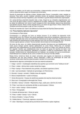 existem na matéria, de tal modo que encarnados e desencarnados convivem na mesma vibração
onde os desencarnados sugam as energias dos encarnados.
Quando da destruição de colônias e bases, dirigidas pelas Trevas, é necessário, antes, resgatar os
escravos. Para tanto, convém mobilizar suficiente número de auxiliares desencarnados e formar
poderosos campos-de-força magnéticos, para neutralizar a guarda dessas tenebrosas organizações.
Um campo-de-força piramidal enquadra toda a base, limpam-se as vibrações magnetizantes com
uma chuva de água crística, cura-se e resgatam-se os irmãos, desfaz-se o que foi plasmado, pode-
se utilizar de tratamento com cores e luzes, energias do Sol e das estrelas, pede-se aos elementais
que plantem árvores, flores e frutos naquele local e um riacho de água limpa e fresca. Dessa forma,
vibrações harmônicas passam a agir em todo o ambiente.
Técnica de Inversão dos "Spins" dos Elétrons do Corpo Astral de Espíritos Desencarnados
Vide "Física Quântica Aplicada à Apometria"
Cromoterapia no Plano Astral
Cromoterapia é a aplicação de cores na terapia humana. É um método de tratamento muito
desenvolvido entre nós. Embora não sendo especialista nessa técnica terapêutica, observamos que
a simples aplicação das cores nos tratamentos mostrava-se de ação muito fraca. Parecia que a sua
ação ampliava-se positivamente se fosse aplicada como fruto da mente do operador, isto é, de forma
invisível, agindo apenas no Astral. Técnica também denominada de Cromoterapia Mental.
Há cerca de dez anos, um médico desencarnado japonês informava-nos que trabalhávamos com
muito pouca energia quando apenas aplicávamos as cores físicas. Deixou-nos um exemplo:
determinou que imaginássemos um campo banhado por intensa luz índigo, com matizes de carmim.
Em seguida, mandou que projetássemos essa luz sobre um grupo de espíritos de baixo nível
vibratório, quase todos obsessores, galhofeiros e parasitas. O efeito foi surpreendente: todos, sem
exceção, transformaram-se instantaneamente em estátuas, nas posições em que se encontravam.
Assemelhavam-se a estátuas de sal, como a mulher de Lot de que nos fala a Bíblia.
Dessa forma, tornam-se fáceis de serem removidos para lugares de tratamento ou ambientes
compatíveis com seu grau evolutivo. Temos observado o efeito da combinação de cores sob
comando mental sobre espíritos desencarnados e também em encarnados.
Apresentamos algumas combinações de cores que estamos estudando.
1 - Índigo + carmim = imobilização instantânea dos espíritos que se tornam como "estátuas de sal".
2 - Prata + violeta = elimina todo o poder mental dos magos.
3 - Prata + laranja = Para tratamento dos pulmões, vias aéreas superiores e Asma.
4 - Lilás + azul esverdeado = Aplicado em ginecologia, em Fibromiomas.
5 - Dourado + laranja + amarelo = Debela crises de angústia.
6 - Branco resplandecente = usado na limpeza.
7 - Verde efervescente = limpeza de aderências pesadas dos espíritos desencarnados.
8 - Disco azul = Energização e eliminação das Trevas.
9 - Vermelho + laranja + amarelo = Representa o fogo, usado para o domínio da mente.
10 - Prata + azul claro em cambiantes até lilás ou azul-turquesa = Úlceras.
11 - Azul + verde + laranja = Úlcera duodenal.
12 - Roxo = Energização.
13 - Amarelo até laranja claro = Dores em geral.
14 - Prata + violeta + laranja + azul = Câncer.
15 - Branco Cristalino = Limpa e Purifica.
16 - Violeta Intenso = Transmuta, regenera e recompõe.
17 - Lilás = Desintegra a energia densa provinda de sentimentos e ações negativas.
28
 