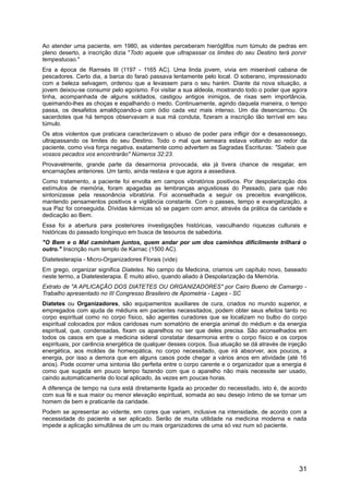 Ao atender uma paciente, em 1980, as videntes perceberam hieróglifos num túmulo de pedras em
pleno deserto, a inscrição dizia "Todo aquele que ultrapassar os limites do seu Destino terá porvir
tempestuoso."
Era a época de Ramsés III (1197 - 1165 AC). Uma linda jovem, vivia em miserável cabana de
pescadores. Certo dia, a barca do faraó passava lentamente pelo local. O soberano, impressionado
com a beleza selvagem, ordenou que a levassem para o seu harém. Diante da nova situação, a
jovem deixou-se consumir pelo egoísmo. Foi visitar a sua aldeola, mostrando todo o poder que agora
tinha, acompanhada de alguns soldados, castigou antigos inimigos, de rixas sem importância,
queimando-lhes as choças e espalhando o medo. Continuamente, agindo daquela maneira, o tempo
passa, os desafetos amaldiçoando-a com ódio cada vez mais intenso. Um dia desencarnou. Os
sacerdotes que há tempos observavam a sua má conduta, fizeram a inscrição tão terrível em seu
túmulo.
Os atos violentos que praticara caracterizavam o abuso de poder para infligir dor e desassossego,
ultrapassando os limites do seu Destino. Todo o mal que semeara estava voltando ao redor da
paciente, como viva força negativa, exatamente como advertem as Sagradas Escrituras: "Sabeis que
vossos pecados vos encontrarão" Números 32:23.
Provavelmente, grande parte da desarmonia provocada, ela já tivera chance de resgatar, em
encarnações anteriores. Um tanto, ainda restava e que agora a assediava.
Como tratamento, a paciente foi envolta em campos vibratórios positivos. Por despolarização dos
estímulos de memória, foram apagadas as lembranças angustiosas do Passado, para que não
sintonizasse pela ressonância vibratória. Foi aconselhada a seguir os preceitos evangélicos,
mantendo pensamentos positivos e vigilância constante. Com o passes, tempo e evangelização, a
sua Paz foi conseguida. Dívidas kármicas só se pagam com amor, através da prática da caridade e
dedicação ao Bem.
Essa foi a abertura para posteriores investigações históricas, vasculhando riquezas culturais e
históricas do passado longínquo em busca de tesouros de sabedoria.
"O Bem e o Mal caminham juntos, quem andar por um dos caminhos dificilmente trilhará o
outro." Inscrição num templo de Karnac (1500 AC).
Diatetesterapia - Micro-Organizadores Florais (vide)
Em grego, organizar significa Diatetes. No campo da Medicina, criamos um capítulo novo, baseado
neste termo, a Diatetesterapia. É muito ativo, quando aliado à Despolarização da Memória.
Extrato de "A APLICAÇÃO DOS DIATETES OU ORGANIZADORES" por Cairo Bueno de Camargo -
Trabalho apresentado no III Congresso Brasileiro de Apometria - Lages - SC
Diatetes ou Organizadores, são equipamentos auxiliares de cura, criados no mundo superior, e
empregados com ajuda de médiuns em pacientes necessitados, podem obter seus efeitos tanto no
corpo espiritual como no corpo físico, são agentes curadores que se localizam no bulbo do corpo
espiritual colocados por mãos caridosas num somatório de energia animal do médium e da energia
espiritual, que, condensadas, fixam os aparelhos no ser que deles precisa. São aconselhados em
todos os casos em que a medicina sideral constatar desarmonia entre o corpo físico e os corpos
espirituais, por carência energética de qualquer desses corpos. Sua atuação se dá através de injeção
energética, aos moldes de homeopática, no corpo necessitado, que irá absorver, aos poucos, a
energia, por isso a demora que em alguns casos pode chegar a vários anos em atividade (até 16
anos). Pode ocorrer uma sintonia tão perfeita entre o corpo carente e o organizador que a energia é
como que sugada em pouco tempo fazendo com que o aparelho não mais necessite ser usado,
caindo automaticamente do local aplicado, às vezes em poucas horas.
A diferença de tempo na cura está diretamente ligada ao proceder do necessitado, isto é, de acordo
com sua fé e sua maior ou menor elevação espiritual, somada ao seu desejo íntimo de se tornar um
homem de bem e praticante da caridade.
Podem se apresentar ao vidente, em cores que variam, inclusive na intensidade, de acordo com a
necessidade do paciente a ser aplicado. Serão de muita utilidade na medicina moderna e nada
impede a aplicação simultânea de um ou mais organizadores de uma só vez num só paciente.
31
 