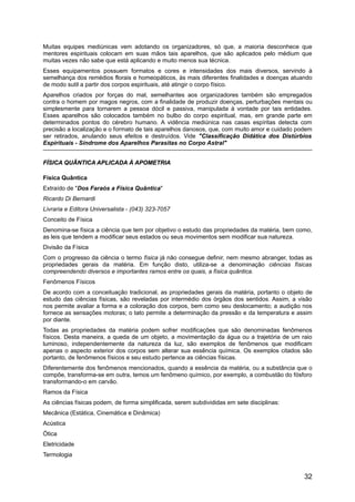 Muitas equipes mediúnicas vem adotando os organizadores, só que, a maioria desconhece que
mentores espirituais colocam em suas mãos tais aparelhos, que são aplicados pelo médium que
muitas vezes não sabe que está aplicando e muito menos sua técnica.
Esses equipamentos possuem formatos e cores e intensidades dos mais diversos, servindo à
semelhança dos remédios florais e homeopáticos, às mais diferentes finalidades e doenças atuando
de modo sutil a partir dos corpos espirituais, até atingir o corpo físico.
Aparelhos criados por forças do mal, semelhantes aos organizadores também são empregados
contra o homem por magos negros, com a finalidade de produzir doenças, perturbações mentais ou
simplesmente para tornarem a pessoa dócil e passiva, manipulada à vontade por tais entidades.
Esses aparelhos são colocados também no bulbo do corpo espiritual, mas, em grande parte em
determinados pontos do cérebro humano. A vidência mediúnica nas casas espíritas detecta com
precisão a localização e o formato de tais aparelhos danosos, que, com muito amor e cuidado podem
ser retirados, anulando seus efeitos e destruídos. Vide "Classificação Didática dos Distúrbios
Espirituais - Síndrome dos Aparelhos Parasitas no Corpo Astral"
FÍSICA QUÂNTICA APLICADA À APOMETRIAFÍSICA QUÂNTICA APLICADA À APOMETRIA
Física Quântica
Extraído de "Dos Faraós a Física Quântica"
Ricardo Di Bernardi
Livraria e Editora Universalista - (043) 323-7057
Conceito de Física
Denomina-se física a ciência que tem por objetivo o estudo das propriedades da matéria, bem como,
as leis que tendem a modificar seus estados ou seus movimentos sem modificar sua natureza.
Divisão da Física
Com o progresso da ciência o termo física já não consegue definir, nem mesmo abranger, todas as
propriedades gerais da matéria. Em função disto, utiliza-se a denominação ciências físicas
compreendendo diversos e importantes ramos entre os quais, a física quântica.
Fenômenos Físicos
De acordo com a conceituação tradicional, as propriedades gerais da matéria, portanto o objeto de
estudo das ciências físicas, são reveladas por intermédio dos órgãos dos sentidos. Assim, a visão
nos permite avaliar a forma e a coloração dos corpos, bem como seu deslocamento; a audição nos
fornece as sensações motoras; o tato permite a determinação da pressão e da temperatura e assim
por diante.
Todas as propriedades da matéria podem sofrer modificações que são denominadas fenômenos
físicos. Desta maneira, a queda de um objeto, a movimentação da água ou a trajetória de um raio
luminoso, independentemente da natureza da luz, são exemplos de fenômenos que modificam
apenas o aspecto exterior dos corpos sem alterar sua essência química. Os exemplos citados são
portanto, de fenômenos físicos e seu estudo pertence as ciências físicas.
Diferentemente dos fenômenos mencionados, quando a essência da matéria, ou a substância que o
compõe, transforma-se em outra, temos um fenômeno químico, por exemplo, a combustão do fósforo
transformando-o em carvão.
Ramos da Física
As ciências físicas podem, de forma simplificada, serem subdivididas em sete disciplinas:
Mecânica (Estática, Cinemática e Dinâmica)
Acústica
Ótica
Eletricidade
Termologia
32
 