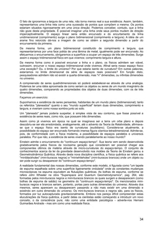 O fato de ignorarmos a largura de uma reta, não torna menos real a sua existência. Assim, também,
representamos uma linha reta como uma sucessão de pontos que compõem a mesma. Os pontos
estariam situados rigorosamente em uma única direção. Podemos conceber, contudo, que a linha
não goze desta propriedade. É possível imaginar uma linha onde seus pontos mudem de direção
imperceptivelmente. O espaço linear seria então encurvado e do encurtamento da linha
unidimensional (comprimento) surge o plano bidimensional (comprimento e largura). A idéia de um
arame fino retorcido dá-nos a imagem de como se obtém a segunda dimensão a partir do
encurvamento da primeira.
Da mesma forma, um plano bidimensional constituído de comprimento e largura, que
representaríamos por uma face polida de uma lâmina de metal, igualmente pode ser encurvado. Ao
efetuarmos o encurvamento, obrigaremos a superfície a ocupar um espaço de três dimensões. Surge
assim o espaço tridimensional físico em que vivemos: comprimento largura e altura.
Da mesma forma como é possível encurvar a linha e o plano, os físicos admitem ser viável,
outrossim, encurvar o nosso espaço tridimensional onde vivemos. Afinal seria nosso espaço físico
uma exceção? Ou, o limite do universo? Por que estaria isento de curvatura? Em outras palavras,
estaríamos no limite dimensional da série de espaços reais possíveis? Em função disto,
pesquisadores admitem não só existir a quarta dimensão, mas "n" dimensões, ou infinitas dimensões
no universo.
A compreensão de seres quadridimensionais só poderá estabelecer-se através de uma analogia.
Podemos ter uma idéia aproximada de como seriam os objetos ou seres de um mundo imaginário de
quatro dimensões, comparando as propriedades dos objetos de duas dimensões, com os de três
dimensões.
Façamos um exercício:
Suponhamos a existência de seres pensantes, habitantes de um mundo plano (bidimensional); tanto
os referidos "planeados" quanto o seu "mundo superficial" teriam duas dimensões, comprimento e
largura, e viveriam como nossa sombra junto ao solo.
Um "planeado" jamais poderia suspeitar, à simples vista de seu contorno, que fosse possível a
existência de seres reais, como nós, que possuem três dimensões.
Assim como já vivemos em época na qual se imaginava ser a terra um orbe plano e depois
descobriu-se ser ela arredondada, analogamente, até o advento da Teoria da Relatividade, afirmava-
se que o espaço físico era isento de curvaturas (euclidiano). Considera-se atualmente, a
possibilidade do espaço ser encurvado formando imensa figura cósmica tetradimensional. Admite-se,
pois, de conformidade com a física moderna, a possibilidade de espaços paralelos e universos
paralelos. Por que não, a existência de seres vivendo paralelamente ao nosso mundo?
Einstein admite o encurvamento do "continuum espaço-tempo". Sua teoria vem sendo desenvolvida
gradativamente pelos físicos da novíssima geração que consideram ser possível chegar aos
componentes últimos da matéria através de micro-curvaturas do espaço-tempo. O conjunto de
conhecimentos acerca da lei da gravidade desenvolvido nos moldes da Teoria de Einstein gerou a
Geometrodinâmica Quântica. Através desta nova disciplina científica, a física quântica se refere aos
"miniblackholes" (mini-buracos negros) e "miniwhiteholes" (mini-buracos brancos) onde um objeto ou
ser pode surgir ou desaparecer do "continuum espaço-tempo".
A realidade fundamental das nossas dimensões, conforme este modelo, é figurada como "um tapete
de espuma espalhada sobre uma superfície ligeiramente ondulada" onde as constantes mudanças
microscópicas na espuma equivalem as flutuações quânticas. As bolhas de espuma, conforme se
refere John Wheeler na obra "Superspace and Quantum Geometrodynamics", pag. 264, são
formadas pelos mini-buracos negros e mini-buracos brancos os quais surgem e desaparecem (como
bolhas de espuma de sabão) na geometria do "continuum espaço-tempo". Os mencionados mini-
buracos negros e brancos seriam, portanto, portas para outras dimensões do universo. Através dos
mesmos, seres aparecem ou desaparecem passando a não mais existir em uma dimensão e
existindo em outra dimensão do universo. Os mini-buracos brancos e negros são, para os físicos,
formados por luz autocapturada gravitacionalmente. Embora nos pareça difícil compreender estas
elucubrações da física quântica, a partir delas os cientistas estão começando a introduzir um novo
conceito, o da consciência pura; não como uma entidade psicológica - adverte-nos Hernani
Guimarães Andrade - mas sim como uma realidade física.
34
 