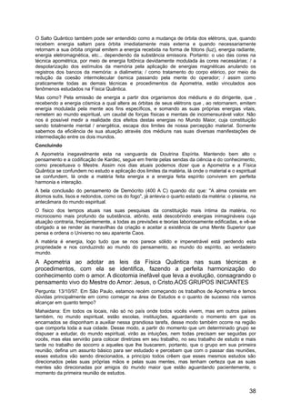 O Salto Quântico também pode ser entendido como a mudança de órbita dos elétrons, que, quando
recebem energia saltam para órbita imediatamente mais externa e quando necessariamente
retornam a sua órbita original emitem a energia recebida na forma de fótons (luz), energia radiante,
energia eletromagnética, etc... dependendo da substância emissora. Portanto: o uso das cores na
técnica apométrica, por meio de energia fotônica devidamente modulada às cores necessárias; / a
despolarização dos estímulos da memória pela aplicação de energias magnéticas anulando os
registros dos bancos da memória: a dialimetria; / como tratamento do corpo etérico, por meio da
redução da coesão intermolecular ósmica passando pela mente do operador; / assim como
praticamente todas as demais técnicas e procedimentos da Apometria, estão vinculados aos
fenômenos estudados na Física Quântica.
Mas como? Pela emissão de energia a partir dos organismos dos médiuns e do dirigente, que ,
recebendo a energia cósmica a qual altera as órbitas de seus elétrons que , ao retornarem, emitem
energia modulada pela mente aos fins específicos, e somando as suas próprias energias vitais,
remetem ao mundo espiritual, um caudal de forças físicas e mentais de incomensurável valor. Não
nos é possível medir a realidade dos efeitos destas energias no Mundo Maior, cuja constituição
sendo totalmente mental / energética, escapa dos limites de nossa percepção material. Somente
sabemos da eficiência de sua atuação através dos médiuns nas suas diversas manifestações de
intermediação entre os dois mundos.
Concluindo
A Apometria inegavelmente esta na vanguarda da Doutrina Espírita. Mantendo bem alto o
pensamento e a codificação de Kardec, segue em frente pelas sendas da ciência e do conhecimento,
como preceituava o Mestre. Assim nos dias atuais podemos dizer que a Apometria e a Física
Quântica se confundem no estudo e aplicação dos limites da matéria, lá onde o material e o espiritual
se confundem, lá onde a matéria feita energia e a energia feita espírito convivem em perfeita
harmonia e interação.
A bela conclusão do pensamento de Demócrito (400 A C) quando diz que: "A alma consiste em
átomos sutis, lisos e redondos, como os do fogo", já antevia o quarto estado da matéria: o plasma, na
antecâmara do mundo espiritual.
O físico dos tempos atuais nas suas pesquisas da constituição mais íntima da matéria, no
microcosmo mais profundo da substância, atônito, está descobrindo energias inimagináveis cuja
atuação contraria, freqüentemente, a todas as previsões e teorias laboriosamente edificadas, e vê-se
obrigado a se render às maravilhas da criação e aceitar a existência de uma Mente Superior que
pensa e ordena o Universo no seu aparente Caos.
A matéria é energia, logo tudo que se nos parece sólido e impenetrável está perdendo esta
propriedade e nos conduzindo ao mundo do pensamento, ao mundo do espírito, ao verdadeiro
mundo.
A Apometria ao adotar as leis da Física Quântica nas suas técnicas e
procedimentos, com ela se identifica, fazendo a perfeita harmonização do
conhecimento com o amor. A dicotomia inefável que leva a evolução, consagrando o
pensamento vivo do Mestre do Amor: Jesus, o Cristo.AOS GRUPOS INICIANTES
Pergunta: 13/10/97. Em São Paulo, estamos recém começando os trabalhos de Apometria e temos
dúvidas principalmente em como começar na área de Estudos e o quanto de sucesso nós vamos
alcançar em quanto tempo?
Mahaidana: Em todos os locais, não só no país onde todos vocês vivem, mas em outros países
também, no mundo espiritual, estão escolas, instituições, aguardando o momento em que os
encarnados se disponham a auxiliar nessa grandiosa tarefa, desse modo também ocorre na região
que comporta toda a sua cidade. Desse modo, a partir do momento que um determinado grupo se
dispuser a estudar, do mundo espiritual, virão as intuições, nem todas precisam ser seguidas por
vocês, mas elas servirão para colocar diretrizes em seu trabalho, no seu trabalho de estudo e mais
tarde no trabalho de socorro a aqueles que lhe buscarem, portanto, que o grupo em sua primeira
reunião, defina um assunto básico para ser estudado e percebam que com o passar das reuniões,
esses estudos vão sendo direcionados, a princípio todos crêem que esses mesmos estudos são
direcionados pelas suas próprias mãos e pelas suas mentes, mas tenham certeza que as suas
mentes são direcionadas por amigos do mundo maior que estão aguardando pacientemente, o
momento da primeira reunião de estudos.
38
 
