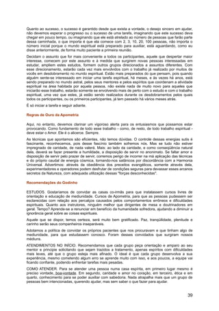 Quanto ao sucesso, o sucesso é garantido desde que exista a vontade, o desejo sincero em ajudar,
não devemos esperar o progresso ou o sucesso de uma tarefa, imaginando que este sucesso deva
chegar em pouco tempo, ou imaginando que ele está atrelado ao número de pessoas que farão parte
dessa caminhada, o que importa é que ela comece com 2, 3, 10, 20, 100 pessoas, não importa o
número inicial porque o mundo espiritual está preparado para auxiliar, está aguardando, como eu
disse anteriormente, de forma muito paciente a primeira reunião.
Decidam o assunto que for mais conveniente a todos os participantes, aquele que despertar maior
interesse, comecem por este assunto e à medida que surgirem novas pessoas interessadas em
estudar, ampliem estes estudos, formem outros grupos direcionados a assuntos diferentes. Com
esse direcionamento, estarão cada vez mais envolvidos com o trabalho já realizado por muitos de
vocês em desdobramento no mundo espiritual. Estão mais preparados do que pensam, pois quando
alguém sente-se interessado em iniciar uma tarefa espiritual, há meses, e às vezes há anos, está
sendo preparado no mundo astral, pelos seus mentores e pelos espíritos que coordenam a atividade
espiritual na área habitada por aquela pessoa, não existe nada de muito novo para aqueles que
iniciarão esse trabalho, estarão somente se envolvendo mais de perto com o estudo e com o trabalho
espiritual, uma vez que estes, já estão sendo realizados durante os desdobramentos pelos quais
todos os participantes, ou os primeiros participantes, já tem passado há vários meses atrás.
É só iniciar a tarefa e seguir adiante.
Regras de Ouro da Apometria
Aqui, no entanto, devemos clarinar um vigoroso alerta para os entusiasmos que possamos estar
provocando. Como fundamento de todo esse trabalho - como, de resto, de todo trabalho espiritual -
deve estar o Amor. Ele é o alicerce. Sempre.
As técnicas que apontamos são eficientes, não temos dúvidas. O controle dessas energias sutis é
fascinante, reconhecemos, pois desse fascínio também sofremos nós. Mas se tudo não estiver
impregnado de caridade, de nada valerá. Mais: ao lado da caridade, e como conseqüência natural
dela, deverá se fazer presente a humildade, a disposição de servir no anonimato. Se faltar amor e
disposição de servir pelo prazer de servir, corremos perigo de incorrer na má aplicação das técnicas
e do próprio caudal de energia cósmica, tornando-nos satânicos por discordância com a Harmonia
Universal. Advertimos: através da obediência dos preceitos evangélicos, somente através dela,
experimentadores e operadores podem desfrutar de condições seguras para devassar esses arcanos
secretos da Natureza, com adequada utilização dessas "forças desconhecidas".
Recomendações do Godinho
ESTUDOS. Gostaríamos de convidar as casas co-irmãs para que instalassem cursos livres de
orientação e educação de mediunidade. Cursos de Apometria, para que as pessoas pudessem ser
esclarecidas com relação aos percalços causados pelos comportamentos errôneos e dificuldades
espirituais. Quanto aos instrutores, ninguém melhor que dirigentes de mesa e doutrinadores em
geral. Tempo? Aprende-se a renunciar em benefício da humanidade sofredora, ajudando a diminuir a
ignorância geral sobre as coisas espirituais.
Aquele que se dispor, temos certeza, será muito bem gratificado. Paz, tranqüilidade, plenitude e
carinho serão seus companheiros inseparáveis.
Adotamos a política de convidar os próprios pacientes que nos procuravam e que tinham algo de
mediunidade, para que estudassem conosco. Foram desses convidados que surgiram nossos
médiuns.
ATENDIMENTOS NO INÍCIO. Recomendamos que cada grupo peça orientação e amparo ao seu
mentor e principie solicitando que sejam trazidos a tratamento, apenas espíritos com dificuldades
mais leves, até que o grupo esteja mais afinado. O ideal é que cada grupo desenvolva a sua
experiência, mesmo cometendo algum erro se aprende muito com isso, e aos poucos, a equipe vai
ficando confiante, podendo enfrentar tarefas mais pesadas.
COMO ATENDER. Para se atender uma pessoa numa casa espírita, em primeiro lugar mesmo é
preciso vontade, boa-vontade. Em segundo, caridade e amor no coração, em terceiro, ética e em
quarto, conhecimento para se poder auxiliar com sabedoria. Nada atrapalha mais que um grupo de
pessoas bem intencionadas, querendo ajudar, mas sem saber o que fazer para ajudar.
39
 