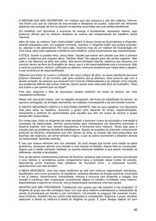 O MÉDIUM QUE NÃO INCORPORA. Um médium que não incorpora e não tem vidência. Informa-
nos André Luiz que as criaturas de boa-vontade e desejosas de auxiliar, costumam ser eficientes
doadores das energias de que se utilizam os espíritos socorristas nas suas tarefas benfeitoras.
Em trabalhos com Apometria a economia de energia é fundamental, necessária mesmo, logo
podemos afirmar que os médiuns doadores da mesma são indispensáveis em trabalhos dessa
natureza.
Além do mais, os médiuns "sem mediunidade" podem e devem tornar-se doutrinadores e dirigentes,
estando preparados para, em qualquer momento, substituir o "dirigente chefe" que poderá ausentar-
se, adoecer e até desencarnar. Por outro lado, havendo mais de um médium de incorporação em
uma mesa, para maior agilidade e eficiência dos trabalhos, outros doutrinadores são imprescindíveis.
A ÉTICA. Quanto à questão ética, Jesus disse: "aquele que estiver sem pecado que atire a primeira
pedra", e sabemos que ninguém atirou. Também disse "não julgueis para não serdes julgados". Não
cabe a nós falarmos da ética dos outros. Nós temos formação espírita, sabemos que devemos nos
conduzir dentro da ética do Evangelho de Jesus, que é a da responsabilidade total e consciente. Não
é nenhum juramento, nenhum certificado ou diploma, nenhuma academia que impõe ética a alguém,
é sua consciência de responsabilidade.
Sabemos que todos os cursos e profissões têm seus códigos de ética, as vezes atendendo aos seus
próprios interesses. O ser humano, pelo grau evolutivo que já alcançou, deve procurar agir com a
devida correção. As pessoas que possuem bom nível de intelectualidade e se colocam como solução
aos problemas aflitivos das outras criaturas, devem pautar suas vidas pela ética do Evangelho, "fazei
aos outros o que quereis que vos façam".
Fora isso, prejuízos e falta de escrúpulos sempre existiram em todos os tempos nas mais
respeitáveis profissões.
Desse mal, que ainda impera, nem as religiões escaparam, são frutos da imperfeição do homem, do
egoísmo esmagador, da ambição desmedida, da maldade inconseqüente e da má-vontade humana.
O GRUPO MEDIÚNICO CERTO E A DOUTRINA ESPÍRITA. Não só para trabalhos com Apometria
mas para todos os trabalhos, encontrar o grupo certo depende de tempo, experimentações,
treinamento e abertura de oportunidades para aqueles que vêm em busca de socorro e quase
sempre têm mediunidade.
Em nossa casa, todos os dirigentes de mesa estudam e lecionam cursos de educação e orientação e
orientação da mediunidade, abrindo oportunidades para interessados em Apometria associada à
Doutrina Espírita, com isso, sempre descobrimos e formamos bons médiuns. Talvez seja essa a
solução para os problemas de falta de trabalhadores. Quanto as questões do chamado conhecimento
profundo da Doutrina, entendemos que nem Kardec as tinha, se tivesse não teria perguntado aos
espíritos; ele organizou, por achar sensato e lógico, o que os outros escreveram e disseram através
da mediunidade. Aprendeu fazendo.
É isso que nossos mentores tem nos orientado. Se você tivesse que fundar uma cidade na selva
amazônica, começaria abrindo uma estrada e uma clareira na floresta. Depois faria as construções.
Depois que a cidade estivesse habitada, ou quando estivesse habitada, é que seriam montadas as
bibliotecas, escolas e faculdades.
Pois se não temos conhecimento profundo da Doutrina, iniciemos pelo princípio, abrindo uma estrada
e uma clareira, e convidemos outros companheiros para a fundação desse núcleo de estudos.
Aprendendo juntos ficaremos mais solidários. Se houverem erros , e certamente haverão,
aprenderemos com eles também.
A MESA MEDIÚNICA. Uma boa mesa mediúnica se fará com médiuns responsáveis, estudiosos,
equilibrados, sem vícios grosseiros, fé inabalável, confiança absoluta na direção espiritual, encarnada
e em si mesmo, discernimento, tranqüilidade, sintonia e sincronia com dirigentes e colegas, boa
intuição e confiança nela, cooperação incondicional, alegria no trabalho, humildade, amor fraterno,
disponibilidade e espírito de renúncia. Isso já bastaria para caracterizar uma boa equipe.
GRUPOS QUE NÃO PROGRIDEM. Trabalhando com grupos que não estudam e não progridem. O
dirigente de grupo que não conseguiu fazer com que seus médiuns entendessem a necessidade de
estudo já preceituada por Kardec e, por comodismo, má vontade ou preguiça não quiseram mudar,
deve mudá-los. Substituí-los por outros mais esforçados e competentes. Organizar o grupo, escolher
selecionar e treinar os médiuns é tarefa do dirigente do grupo. E quem desejar realizar um bom
40
 