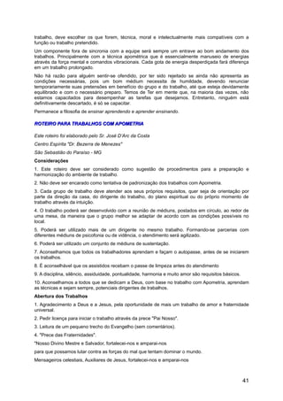 trabalho, deve escolher os que forem, técnica, moral e intelectualmente mais compatíveis com a
função ou trabalho pretendido.
Um componente fora de sincronia com a equipe será sempre um entrave ao bom andamento dos
trabalhos. Principalmente com a técnica apométrica que é essencialmente manuseio de energias
através da força mental e comandos vibracionais. Cada gota de energia desperdiçada fará diferença
em um trabalho prolongado.
Não há razão para alguém sentir-se ofendido, por ter sido rejeitado se ainda não apresenta as
condições necessárias, pois um bom médium necessita de humildade, devendo renunciar
temporariamente suas pretensões em benefício do grupo e do trabalho, até que esteja devidamente
equilibrado e com o necessário preparo. Temos de Ter em mente que, na maioria das vezes, não
estamos capacitados para desempenhar as tarefas que desejamos. Entretanto, ninguém está
definitivamente descartado, é só se capacitar.
Permanece a filosofia de ensinar aprendendo e aprender ensinando.
ROTEIRO PARA TRABALHOS COM APOMETRIAROTEIRO PARA TRABALHOS COM APOMETRIA
Este roteiro foi elaborado pelo Sr. José D’Arc da Costa
Centro Espírita "Dr. Bezerra de Menezes"
São Sebastião do Paraíso - MG
Considerações
1. Este roteiro deve ser considerado como sugestão de procedimentos para a preparação e
harmonização do ambiente de trabalho.
2. Não deve ser encarado como tentativa de padronização dos trabalhos com Apometria.
3. Cada grupo de trabalho deve atender aos seus próprios requisitos, quer seja de orientação por
parte da direção da casa, do dirigente do trabalho, do plano espiritual ou do próprio momento de
trabalho através da intuição.
4. O trabalho poderá ser desenvolvido com a reunião de médiuns, postados em círculo, ao redor de
uma mesa, da maneira que o grupo melhor se adaptar de acordo com as condições possíveis no
local.
5. Poderá ser utilizado mais de um dirigente no mesmo trabalho. Formando-se parcerias com
diferentes médiuns de psicofonia ou de vidência, o atendimento será agilizado.
6. Poderá ser utilizado um conjunto de médiuns de sustentação.
7. Aconselhamos que todos os trabalhadores aprendam e façam o autopasse, antes de se iniciarem
os trabalhos.
8. É aconselhável que os assistidos recebam o passe de limpeza antes do atendimento
9. A disciplina, silêncio, assiduidade, pontualidade, harmonia e muito amor são requisitos básicos.
10. Aconselhamos a todos que se dedicam a Deus, com base no trabalho com Apometria, aprendam
as técnicas e sejam sempre, potenciais dirigentes de trabalhos.
Abertura dos Trabalhos
1. Agradecimento a Deus e a Jesus, pela oportunidade de mais um trabalho de amor e fraternidade
universal.
2. Pedir licença para iniciar o trabalho através da prece "Pai Nosso".
3. Leitura de um pequeno trecho do Evangelho (sem comentários).
4. "Prece das Fraternidades".
"Nosso Divino Mestre e Salvador, fortalecei-nos e amparai-nos
para que possamos lutar contra as forças do mal que tentam dominar o mundo.
Mensageiros celestiais, Auxiliares de Jesus, fortalecei-nos e amparai-nos
41
 