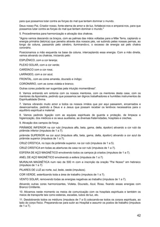 para que possamos lutar contra as forças do mal que tentam dominar o mundo.
Deus nosso Pai, Criador nosso, fonte eterna de amor e de luz, fortalecei-nos e amparai-nos, para que
possamos lutar contra as forças do mal que tentam dominar o mundo."
5. Procedimentos para harmonização e ativação dos chakras.
"Agora vamos descendo os braços, com as palmas das mãos voltadas para a Mãe Terra, captando a
energia primária (telúrica) que penetra através dos nossos pés, vai subindo pelas nossas pernas, ao
longo da coluna, passando pelo cérebro, iluminando-o, o excesso de energia sai pelo chakra
coronário.
Posicionamos a mão esquerda na base da coluna, interceptando essa energia. Com a mão direita,
vamos ativando os chakras, iniciando pelo:
ESPLÊNICO, com a cor laranja;
PLEXO SOLAR, com a cor verde;
CARDÍACO com a cor rosa;
LARÍNGEO, com a cor azul;
FRONTAL, com as cores amarela, dourado e índigo;
CORONÁRIO, com as cores violeta e branco;
Outras cores poderão ser sugeridas pela intuição momentânea".
6. Vamos entrando em sintonia com os nossos mentores, com os mentores desta casa, com os
mentores da Apometria, pedindo que possamos ser dignos trabalhadores e humildes instrumentos da
Espiritualidade Divina.
7. Vamos vibrando muito amor a todos os nossos irmãos que por aqui passarem, encarnados e
desencarnados, pedindo a Deus e a Jesus que possam receber os lenitivos necessários para o
equilíbrio espiritual e material.
8. Vamos pedindo ligação com as equipes espirituais de guarda e proteção, de limpeza e
higienização, dos médicos e os seus auxiliares, as diversas fraternidades, hospitais e creches.
9. Ativação dos campos de força.
PIRÂMIDE INFERIOR na cor rubi (Impulsos alfa, beta, gama, delta, épsilon) ativando a cor rubi da
pirâmide inferior (impulsos de 1 a 7).
pirâmide SUPERIOR na cor azul (Impulsos alfa, beta, gama, delta, épsilon) ativando a cor azul da
pirâmide superior (impulsos de 1 a 7).
CRUZ CRÍSTICA, no topo da pirâmide superior, na cor rubi (impulsos de 1 a 5).
CRUZ CRÍSTICA em todas as aberturas da casa na cor rubi (impulsos de 1 a 7).
ESFERA DE AÇO MAGNÉTICO envolvendo todos os campos já criados (impulsos de 1 a 7).
ANEL DE AÇO MAGNÉTICO envolvendo a esfera (impulsos de 1 a 7)
MURALHA MAGNÉTICA num raio de 500 m com a inscrição da oração "Pai Nosso" em hebraico
(impulsos de 1 a 7)
PILARES DE LUZ ao norte, sul, leste, oeste (impulsos).
COR VERDE, esterilizando toda a área de trabalho (impulsos de 1 a 7).
VENTO SOLAR, removendo todas as energias negativas ao trabalho (impulsos de 1 a 7).
Ativando outras cores harmonizantes, Violeta, Dourado, Azul, Rosa, fixando essas energias com
Branco Cintilante.
10. Ativamos neste momento os meios de comunicação com os hospitais espirituais e também os
meios de transporte tais como esteiras, escadas, tubos de luz, etc.
11. Desdobrando todos os médiuns (impulsos de 7 a 0) colocando-se todos os corpos espirituais, ao
lado do corpo físico. Preparando-se para subir ao Hospital e assumir os postos de trabalho (impulsos
de 1 a 7).
42
 