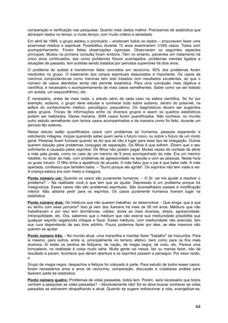 comparação e verificação nas pesquisas. Quanto mais dados melhor. Precisamos de estatística que
abranjam dados no tempo, e muito tempo, com muito critério e seriedade.
Em abril de 1989, o grupo adotou o prontuário – anotavam todos os dados – procuravam fazer uma
anamnese médica e espiritual. Possibilitou durante 10 anos examinarem 3.049 casos. Todos com
acompanhamento. Foram feitas observações rigorosas. Observaram os seguintes aspectos
principais: Muitos na primeira consulta foram embora. Têm no entanto, pacientes em tratamento há
cinco anos continuados, tais como problemas físicos avantajados, problemas mentais ligados a
situações de passado, tem autistas sendo tratados por períodos superiores há dois anos.
O problema do autista é transformar fatos concretos em raciocínio, 80% dos problemas foram
resolvidos no grupo. O tratamento dos corpos espirituais dissociados é importante. Os casos de
meninos comportando-se como meninas tem sido tratados com resultados excelentes, só que o
número de casos atendidos ainda não permite estatística. Para uma conclusão mais objetiva e
científica, é necessário o acompanhamento de mais casos semelhantes. Saber como vai ser tratado
um autista, um esquizofrênico, etc.
É necessário, antes de mais nada, o estudo sério de cada caso na esfera científica. Se for por
exemplo, autismo, o grupo deve estudar e conhecer tudo sobre autismo, dentro do possível, na
esfera do conhecimento médico, psicológico, psiquiátrico. Os diagnósticos devem ser sugeridos
pelos grupos. Trocas de informações entre os diversos grupos e assim os quadros estatísticos
podem ser realizados. Dessa maneira, 3049 casos foram quantificados. Não conhece, no mundo
outro estudo semelhante com tantos casos acompanhados e da maneira como foi feito, durante um
período tão extenso.
Nesse estudo estão quantificados casos com problemas só humanos, pessoas esperando e
solicitando milagres, moças querendo saber quem seria o futuro noivo, ou sobre o futuro de um modo
geral. Pessoas ficam furiosas quando se diz que ali não é lugar para esse tipo de indagação. Outras
querem solução para problemas conjugais de separação. Os filhos é que sofrem. Dizem que o seu
sofrimento é causado pelos espíritos. Os filhos não podem pagar. Muitas vezes dá vontade de atirar
a mãe pela janela, como no caso de um menino de 9 anos acompanhado da mãe. Era um menino
rebelde, no dizer da mãe, com problemas de agressividade na escola e com as pessoas. Nesta hora
os guias intuem. O filho tinha a aparência de acuado. A mãe falou que o pai é que batia nele. A mãe
apertada, confessou que também batia. – "Surro porque ele agride". Os espíritos não tem nada a ver.
A criança estava era com medo e insegura.
Ponto número um: Quando os casos são puramente humanos. – O Sr. vai me ajudar a resolver o
problema? – Na realidade você é que tem que se ajudar. Depressão é um problema porque há
insegurança. Esses casos não são problemas espirituais. São aconselhados passes e modificação
interior. Não adianta pedir para os espíritos. Os casos puramente humanos tiveram lugar na
estatística.
Ponto número dois: Os médiuns que não querem trabalhar, se desenvolver. - Que droga, que é que
eu tenho com essa porcaria? Isso já vem dos Xamans há mais de 50 mil anos. Médiuns que não
trabalhavam e por isso tem dormências, visões, dores as mais diversas, stress, agressividade,
intranqüilidade, etc. Ora, sabemos que o médium que não exerce sua mediunidade possibilita que
qualquer espírito vagabundo chegue e fique. Esses médiuns, com mediunidade não exercida, tem
sua cura dependendo de seu livre arbítrio. Pouco podemos fazer por eles, se eles mesmos não
querem se ajudar.
Ponto número três: - No mundo atual, uma maravilha é mandar fazer "trabalho" de macumba. Para
si mesmo, para outros, entre si, principalmente no terreno afetivo, bem como para os fins mais
diversos. Aí estão os centros de feitiçaria, de nação, de magia negra, de vodu, etc. Parece uma
brincadeira, na realidade é coisa muito séria. Muita gente cai nessa, faz ou manda fazer, não dá
resultado e param. Acontece que deram abertura e os espíritos passam a perseguir. Por essa razão,
o
Grupo de magia negra, despachos e feitiços foi colocado à parte. Para estudo de todos esses casos,
foram necessários anos e anos de raciocínio, comparação, discussão e cuidadosa análise para
fazerem parte da estatística.
Ponto número quatro: Problemas de vidas passadas, todos tem. Porém, será necessário que todos
venham a pesquisar as vidas passadas? – Absolutamente não! Só se deve buscar conhecer as vidas
passadas se estiverem atrapalhando a atual. Quando se sugere redirecionar a vida, evangelizar-se,
44
 