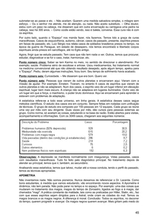 submeter-se ao passe e etc. – Não aceitam. Querem uma medida salvadora simples, o milagre sem
esforço. – Ou o senhor me atende, me dá atenção, ou nada. Não aceito substituto. – Olha doutor,
estou com um peso na cabeça, me disseram que em outra encarnação eu carregava uma pedra na
cabeça, isso há 300 anos. – Como vocês estão vendo, isso é balela, conversa. Essa cura não é com
os espíritos.
Por outro lado, quando o "Espaço" nos manda fazer, nós fazemos. Temos tido a graça de curas
maravilhosas. Casos de esquizofrenia, autismo, câncer, casos de passado, presente, espíritos presos
em faixas de passado, etc. Luiz Sérgio nos relata casos de soldados brasileiros presos no tempo, na
época da guerra do Paraguai, em estado de desespero, nós temos encontrado e libertado corpos
espirituais ainda presos em sarcófagos, até no Egito antigo.
Agora, fingir que se estuda passado; Tem caos que não tem nada a ver. Outros, temos que procurar,
estudar, diagnosticar e se for o caso, tratar, harmonizar, etc.
Ponto número cinco: Saber se tem Karma no meio, no sentido de direcionar o atendimento: Por
exemplo; saúde. Problema sério de escoliose e artrose. Usou medicamentos, fez tratamento normal
na medicina convencional até que não obtendo resultado desejado, após algum tempo, apelou para
o "Espaço". Pediu, deram algumas instruções, ficou bom. Seu tempo de sofrimento havia acabado.
Ponto número seis: Curiosidade. – Me disseram que era bom. Quero ver.
Ponto número sete: Pessoas que vieram de outros planetas e encarnaram aqui. Vieram com a
missão de ajudar. Por exemplo: Einstein. Tiveram, no entanto 6 casos de espíritos que vieram de
outros planetas e não se adaptaram. Num dos casos, o espírito veio de um lugar inferior em elevação
espiritual, lugar bem mais escuro. A criança não se adaptava em lugares iluminados. Outro veio de
um lugar em que a força, o machismo, o poder bruto dominava. Aqui se encarnaram para aprender e
estavam com problemas de adaptação.
A estatística refere-se a todo esse universo, em linha gerais. A estatística desses casos segue
métodos científicos. O estudo dos casos era em conjunto. Sempre feitas em rodadas com unificação
de técnicas. O grupo de estudo era composto por 150 pessoas em 12 equipes. Cada grupo se reúne
uma vez por mês com seu dirigente. Duas vezes por mês, dão cursos para pessoas externas ao
grupo. Como norma, só aceitam as coisas, estudando e na base da razão. Estão abertos para visitas,
acompanhamento e informações. Com os 3049 casos, chegaram aos seguintes números:
Observações: A depressão se manifesta normalmente com insegurança. Vidas passadas, casos
com resultados maravilhosos. Tudo foi feito pelo diagnóstico principal. No tratamento depois de
atender ao principal, temos que ir, também, ao secundário.
Analisando essa estatística, temos que talvez, mudar até a nossa conduta, tendo o perfil do passado,
temos as técnicas apropriadas.
APOMETRIA
Não inventamos nada. Não somos pioneiros. Nunca deixamos de referenciar o Dr. Lacerda. Como
bons estudantes, à medida que vamos estudando, vão encontrando novos aspectos. A Apometria é
dinâmica, não tem parada. Não pode parar no tempo e no espaço. Por exemplo: uma das coisas que
mudaram no tratamento dos magos, magos do tempo de Zoroastro, ligados ao fogo e à magia, daí
chamados "magi". A prática constante da maldade, tais como as praticadas por Hitler, Stalin, etc., faz
com que esses espíritos sejam dirigidos para o Astral, onde criam as cidades do mal. Temos os
magos brancos e os magos negros. A diferença é moral. Conclusão: Todos os espíritos, no decorrer
do tempo, querem progredir e avançar. Os magos negros querem avançar. Mais gritam pelo medo do
45
 