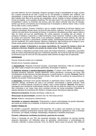 que pela violência. No livro Libertação, Gregório conseguiu atingir a sensibilidade do mago, quando
fez o mesmo recordar-se da mãe. O grupo do Dr. Ivã aprendeu a trabalhar sem violência, com
tranqüilidade. O grupo deixou de receber ataque das trevas. O mago branco não é espírito de luz.
Não maltrata mais. Mas se for preciso dar vergastadas, ele dá. Quando no Astral, entidades adotam
formas de dragões, é por questões vibratórias. Por que estar bravo? Por que esta cena? Agindo com
tranqüilidade e calma, os renitentes vão embora, pois não sabem enfrentar esse tipo de vibração,
sentem que ali tem uma barreira que é intransponível. É necessário a reforma interior. Todo o mundo
dar as mãos e subir, a coisa melhora.
Outra técnica: Autismo. Primeiro, entender o que é o autista, entendendo as técnicas médicas com
médicos e psicólogos. Muitas vezes, do ponto de vista médico, melhorou. Tem que ser verificado se a
melhora não está dentro da evolução da doença. O autista tem dificuldade para falar, alguns voltam a
falar. As coisas tem que ser quantificadas. Em certos aspectos, os autistas são um colosso. O
problema é modificar o raciocínio e o afeto firmemente. Fazer raciocinar, modificar o afeto, entender
as ordens com raciocínio. Neste ponto é que poderemos aquilatar se houve melhora. No caso de
Esquizofrenia. Dissociam o pensamento, paradas súbitas, manifestações paranóicas. Isso é que tem
que ser modificado. Em certas doenças, sabia-se o diagnóstico, algo acontece que conseguiu a cura.
Certas coisas pararam porque o Karma acabou. Não aceitar as coisas a priori.
A grande verdade: A Apometria é um passo maravilhoso. Dr. Lacerda foi sempre a favor da
pesquisa e técnicas. Surgirão uma porção de coisas novas. Temos de verificar, comprovar.
Nota: Embora o diagnóstico principal muitas vezes não indique tratamento, o diagnóstico secundário
pode ser motivo preponderante para que o tratamento seja feito. No mundo de hoje não será exagero
se afirmarmos que em torno de 70% das pessoas estão sofrendo de algum tipo de depressão.
DEPRESSÃO
Psicose: Perda de contato com a realidade.
Dividem-se em 3 grandes categorias:
1. Esquizofrenia. Resposta emocional escassa, conversação desconexa e falta de vontade para
agir, falsa noção a respeito de si próprio (paranóide). Alucinações e catatonia.
2. Síndrome maníaca e maníaco-depressiva (bipolar). O próprio nome define a sintomatologia.
Atividade excessiva, logorréia, conduta destemida, planos grandiosos, conversas com Deus. São
manifestações da fase maníaca. Na fase depressiva, o grande perigo é o suicídio. Paranóia. Delírios
de grandeza e persecutório. Várias formas clínicas. Pode existir na ausência de esquizofrenia ou
distúrbio de conduta. Pode ter base lógica.
3. Depressão. Conhecida como grande depressão ou depressão clínica. Insônia, perda de apetite,
indecisão, letargia, sentimento de culpa e de confusão, auto-piedade e tristeza profunda. Pode
interferir na conduta pessoal, inclusive no trabalho, sexo e outros aspectos. Neurose. Este termo é
empregado para caracterizar enfermidades mentais onde não há perda de contato com a realidade.
São numerosas e, por vezes, tidas como condutas normais em outras sociedades. Relembrar os
estados alterados de consciência (M. Eliade) e iniciação sexual. Recordemos algumas delas:
Obsessiva-compulsiva. Excesso de limpeza, violência, etc.
Dissociação de personalidade. Lembrem das "As Três Faces de Eva".
Sexual. Sadismo, masoquismo e exibicionismo.
Ansiedade ou pequena depressão. Praticamente a mesma sintomatologia da grande depressão,
sem perda de contato com a realidade. A síndrome do pânico está incluída aqui.
NOSSO TRABALHO
De abril/89 a outubro/97, atendemos 3109 pacientes. Há 2 meses, oito membros do Grupo, vem
realizando cuidadoso levantamento visando obter dados estatísticos significativos, face a dimensão
da amostra, com relação a etiologia, fisiopatologia, terapêutica e resultados alcançados.
Portanto, utilizaremos resultados provisórios, passíveis de correção.
Temos a impressão de que 70% dos pacientes atendidos, são portadores de neurose ansiosa
(pequena depressão), em diferentes graus de gravidade, predominando a sintomatologia de
confusão, indecisão e tristeza profunda. Início na infância. Raros casos de psicose. São enfermos
46
 