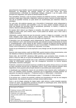 desconhecendo nosso trabalho, buscam soluções pessoais. Os curiosos não deixam de comparecer.
Raramente, as dificuldades das pessoas residem em uma única causa. Isso causa
consideravelmente a dificuldade de classificação itiológica, obrigando o uso do quadro clínico
principal como diagnóstico, sem ignorar as demais facetas do caso.
Para exemplificar, tomemos o caso da pessoa portadora de problemas humanos, mediunidade não
exercida e magia negra. Elaborado o diagnóstico, poderemos ajudar a resolver as facetas espirituais,
mas não as questões humanas, as quais devem ser encaminhadas para tratamento médico ou
psicológico.
Por outro lado, não podemos esquecer que o livre-arbítrio é fundamental, sendo indispensável a
adesão integral, do paciente, para possibilitar a cura. Às vezes, existem condições cármicas que
ainda não poderão ser removidas, total ou parcialmente, permitindo, no máximo, a melhora do
enfermo. Seremos notificados pelo Espaço.
Do exposto, fácil é deduzir que milagres ou exceções, não existem, sendo a Lei executada até o
resgate do último ceitil, como ensinou Jesus. A pena poderá ser aliviada, caso o amor cubra a
multidão de pecados.
Infelizmente, a grande maioria dos que nos procuram, querem o milagre ou a exceção, o que não
existe. Desejam, muitas vezes, saber de seus negócios, amores e/ou fatos relacionados à vida
pessoal, demonstrando completa ignorância do trabalho que realizamos.
A Apometria é por nós empregada, sendo indispensável ler "Espírito e Matéria, Novos Horizontes
para a Medicina", do Dr. José Lacerda de Azevedo, para entender as bases fundamentais da mesma
e, conseqüentemente, nossa maneira de agir, inclusive o emprego de algumas técnicas descritas
após sua publicação, mas que obedecem às Leis, lá enunciadas. O Desdobramento Múltiplo dos
Corpos, como foi descrito por J.S.Godinho em "Apometria", é um deles.
Quanto ao que entendemos por mundo espiritual e como interagir com ele, faz parte de nosso estudo
teórico.
Essa tem sido nossa conduta, a partir de 09/04/1989, quando iniciamos a feitura de prontuários, onde
são relatados os históricos dos pacientes, desde a primeira até a última consulta.
Desde então, até 31/10/1997, atendemos 3049 pacientes, cujos prontuários foram revisados, de
janeiro a março de 1998, por um grupo de trabalhadores da Casa, sob minha orientação.
Nossa preocupação inicial foi estudar caso a caso, verificando a possibilidade de estabelecermos um
código de enfermidades espirituais, pois não conseguimos encontrá-lo na enorme literatura
espiritualista, nacional ou estrangeira.
Finalmente, concluímos ser possível comprovar a existência de quadros clínicos comuns a uma série
de casos, permitindo reuni-los sob um diagnóstico comum. Como muitos enfermos enfeixam vários
diagnósticos, foram grupados pelo principal, deixando os secundários para estudo posterior.
A classificação aqui estabelecida, decorre de uma tentativa inicial, devendo sofrer modificações no
futuro. Do cuidadoso exame procedido, concluímos que os diagnósticos principais poderiam ser
agrupados nas seguintes categorias: 1. Problemas humanos. 2. Mediunidade. 3. Quimbanda.
4. Vidas passadas. 5. Saúde. 6. Harmonização e passe. 7. Curiosidade. 8. Outros planetas.
É de acentuar que, a maioria dos pacientes, poderiam ser enquadrados em mais de uma categoria
diagnosticada, mas destacamos apenas a principal, embora tratemos todas.
Como o uso de drogas, presença de magos negros, ação cármica e outras situações especiais,
ocorrem em casos, cujo diagnóstico principal se enquadra na classificação acima, serão descritos
quando presentes, possibilitando estatística própria.
A
soma
48
 