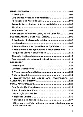 LUMINOTERAPIA............................................ ............101
Introdução............................................................ ...101
Origem dos Arcos de Luz voltaicos...........................102
Formação dos Arcos de Luz......................................102
Arcos de Luz voltaicos na Área da Saúde..................103
Técnica....................................................................103
Templo de On..........................................................104
APOMETRIA: NEM PROBLEMA, NEM SOLUÇÃO............104
DESVENDANDO O DOM MEDIÚNICO...........................106
Introdução - Palavras da Médium............................107
Mediunidade............................................................108
A Mediunidade e os Dependentes Químicos..............109
A Mediunidade nos Epilépticos e Esquizofrênicos.....110
Perguntas Sobre Mediunidades................................111
Tipos de Mediunidade..............................................112
Coletânea de Mensagens dos Espíritos.....................114
DEPRESSÃO............................................................ ....121
Introdução............................................................ ...121
Os Dois Depressivos................................................124
O Tratamento Apométrico........................................124
O Corpo Buddhi.............................................. ..........124
A SOMATIZAÇÃO DE APARELHOS CONECTADOS NO
AGREGADO ESPIRITUAL.............................................124
O MEU APRENDIZADO................................................129
Oração de São Francisco..........................................129
A Cartilha do Bem Viver...........................................130
Outra Lição da Cartilha............................................134
A Lição do Cristal.....................................................135
Mensagem aos Jovens Pais......................................137
Dicas para os Pais melhorarem seus relacionamentos
com seus Filhos.....................................................138
5
 
