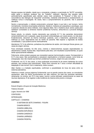 Nossas equipes de trabalho, desde que o consulente o deseje e a permissão do "ALTO" concedida,
estão aptas a desfazer qualquer tipo de "trabalho" realizado. Algumas das equipes estão
particularmente aparelhadas para atender casos mais complexos. A "limpeza" é feita com a
concordância das falanges da "esquerda" envolvidas, mediante entendimento e esclarecimento. A
violência nunca é empregada. Às vezes, face a comprometimento do paciente, não é possível
atendê-lo.
Sendo a reencarnação, o método evolucionário universal, lógico é que todo o ser humano, tenha
normalmente, inúmeras encarnações anteriores. Sabido é, inclusive por psiquiatras e psicólogos, que
é possível, através de vários métodos, rever algumas delas. Daí o modismo atual, sendo usada para
satisfazer curiosidade ou tentando resolver problemas humanos, atribuindo-os a provável etiologia
cármica.
Nosso estudo, no entanto, mostra claramente que somente 9,7 % dos pacientes demonstram
comprometimento com o passado, capaz de produzir sintomatologia, por vezes severa, na vida atual.
Evidentemente, decorrem do Karma individual, podendo, com o tratamento, geralmente longo,
melhorar ou curar, dependendo isso do mérito do paciente. Não esperar a regressão de lesões
consolidadas, o que poderá ocorrer eventualmente.
Atendemos 7,2 % de enfermos, portadores de problemas de saúde, com doenças físicas graves, por
vezes de origem cármica.
Face orientação recebida, há três anos, criamos e desenvolvemos equipes especializadas no
atendimento a saúde, ficando elas, responsáveis pela área, com resultados surpreendentes, os quais
serão oportunamente relatados.
Felizmente, ainda existem pessoas que necessitam apenas harmonização e passe. Correspondem a
6,3 % dos casos. São aconselhados a estudarem espiritualismo e tomarem passes, como fonte de
energização. Isso não impede que tenham problemas humanos, origem de suas consultas.
Finalmente, em 0,2 % dos casos, a única explicação encontrada foi de serem habitantes de outros
planetas, aqui trazidos para aprendizado. Todos eram menores de 7 anos e tinham dificuldade de
adaptação à vida normal. Com o tratamento, todos curaram.
Allan Kardec e a tradição espiritualista, confirmam a possibilidade de troca de seres entre os
sistemas planetários.
Voltamos a insistir, porque julgamos fundamental, que na grande maioria dos casos, os consulentes
apresentam, além de vários envolvimentos por eles mesmos. Do total dos pacientes atendidos,
certamente, no mínimo, em 70 % dos casos, ocorre o acima afirmado, predominando os casos de
neurose depressiva. É de registrar a alta incidência da mesma entre jovens e crianças.
CHAKRASCHAKRAS
Estudo Dirigido a Grupos de Iniciação Mediúnica
Fabiana Donadel
Lages, fevereiro de 1998
CONTEÚDO:
INTRODUÇÃO
CAPÍTULO I - CHAKRAS
O SISTEMA DE SETE CHAKRAS - FIGURA
CHAKRA BÁSICO
CHAKRA UMBILICAL
CHAKRA ESPLÊNICO
CHAKRA CARDÍACO
CHAKRA LARÍNGEO
CHAKRA FRONTAL
50
 