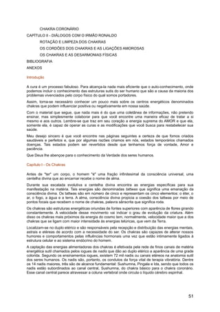 CHAKRA CORONÁRIO
CAPÍTULO II - DIÁLOGOS COM O IRMÃO RONALDO
ROTAÇÃO E LIMPEZA DOS CHAKRAS
OS CORDÕES DOS CHAKRAS E AS LIGAÇÕES AMOROSAS
OS CHAKRAS E AS DESARMONIAS FÍSICAS
BIBLIOGRAFIA
ANEXOS
Introdução
A cura é um processo fabuloso. Para alcança-la nada mais eficiente que o auto-conhecimento, onde
podemos incluir o conhecimento das estruturas sutis do ser humano que são a causa da maioria dos
problemas vivenciados pelo corpo físico do qual somos portadores.
Assim, torna-se necessário conhecer um pouco mais sobre os centros energéticos denominados
chakras que podem influenciar positiva ou negativamente em nossa saúde.
Com o material que segue, que nada mais é do que uma coletânea de informações, não pretendo
ensinar, mas simplesmente colaborar para que você encontre uma maneira eficaz de tratar a si
mesmo e aos outros. Lembre-se que traz em seu coração a energia suprema do AMOR e que ela,
somente ela, é capaz de operar as curas e as modificações que você busca para restabelecer sua
saúde.
Meu desejo sincero é que você encontre nas páginas seguintes a certeza de que fomos criados
saudáveis e perfeitos e, que por algumas razões criamos em nós, estados temporários chamados
doenças. Tais estados podem ser revertidos desde que tenhamos força de vontade, Amor e
paciência.
Que Deus lhe abençoe para o conhecimento da Verdade dos seres humanos.
Capítulo I - Os Chakras
Antes de "ter" um corpo, o homem "é" uma fração infinitesimal da consciência universal, uma
centelha divina que ao encarnar recebe o nome de alma.
Durante sua escalada evolutiva a centelha divina encontra as energias específicas para sua
manifestação na matéria. Tais energias são denominadas tattwas que significa uma emanação da
consciência divina. Os tattwas são em número de cinco e representam os cinco elementos: o éter, o
ar, o fogo, a água e a terra. A alma, consciência divina propicia a coesão dos tattwas por meio de
pontos focais que recebem o nome de chakras, palavra sânscrita que significa roda.
Os chakras são estruturas energéticas oriundas de fontes superiores com aparência de flores girando
constantemente. A velocidade desse movimento vai indicar o grau de evolução da criatura. Além
disso os chakras mais próximos da energia do cosmo tem, normalmente, velocidade maior que a dos
chakras que se ligam com maior intensidade às energias telúricas, que vem da Terra.
Localizam-se no duplo etérico e são responsáveis pela recepção e distribuição das energias mentais,
astrais e etéreas de acordo com a necessidade do ser. Os chakras são capazes de alterar nossos
humores e comportamentos pelas influências hormonais uma vez que estão intimamente ligados à
estrutura celular e ao sistema endócrino do homem.
A captação das energias alimentadoras dos chakras é efetivada pela rede de finos canais de matéria
energética sutil chamados pelos iogues de nadis que dão ao duplo etérico a aparência de uma grade
colorida. Segundo os ensinamentos iogues, existem 72 mil nadis ou canais etéreos na anatomia sutil
dos seres humanos. Os nadis são, portanto, os condutos da força vital de terapia vibratória. Dentre
os 14 nadis maiores, três são de alcance fundamental: Sushumna, Pingala e Ida, sendo que todos os
nadis estão subordinados ao canal central, Sushumna, do chakra básico para o chakra coronário.
Esse canal central parece atravessar a coluna vertebral onde circula o líquido cérebro espinhal.
51
 