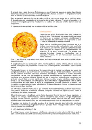 O amarelo claro é a cor da mente. Trata-se de uma cor útil para usar quando se realiza algum tipo de
trabalho ou estudo que envolva a memorização dos fatos. Pastas, acessórios ou lâmpada amarela no
local de trabalho ou escrivaninha auxiliam na eficiência.
Para se transmitir a energia de cura ao chakra umbilical, o dourado e o rosa são as melhores cores.
O dourado deve ser visualizado na forma da luz do sol pura e branda. A luz do sol verdadeira no
chakra umbilical pode ajudar no metabolismo, na visão e em todos os sentidos do bem-estar do
corpo físico.
O rosa transmite a suavidade que o chakra umbilical também exige.
Chakra Cardíaco
Localiza-se na região do coração físico mais próximo do
centro do peito. Pode-se dizer que seja o equilíbrio entre os
três chakras que se localizam acima dele e os três da parte
inferior do corpo. Seu elemento é o ar e apresenta-se com
12 raios ou pétalas de um amarelo brilhante.
Diz-se que no coração encontra-se o antílope que é o
símbolo mesmo do coração, muito aberto, muito sensível e
muito inspirado. Um indivíduo ligado ao quarto chakra entra
numa vibração de compaixão, de desprendimento, de
sabedoria e de amor incondicional. Os apegos aos
prazeres terrestres, honras e humilhações, não o
preocupam. Portanto, vive em harmonia com os mundos
interior e exterior.
Dos 21 aos 28 anos, o ser estará mais ligado ao quarto chakra pois este seria o período de seu
desenvolvimento.
A ligação glandular aqui se faz com o timo. Ele faz parte do sistema linfático, situado abaixo da
tireóide e das glândulas paratireóides. Em seu livro "Cura Espiritual e Imortalidade", Patrick Drouot
explica:
"A atividade tímica e o funcionamento de nosso sistema de defesa imunológica são objeto de
atenção considerável, especialmente com o drama da AIDS que destrói os leucócitos e também as
células cerebrais humanas, causando deficiência imunológica, demências e outras desordens
neurológicas. Já que uma percentagem de pessoas soropositivas não desenvolve a AIDS e só
manifesta leves sintomas, pode-se deduzir daí que o corpo tem provavelmente mecanismos de
proteção natural. Mais uma vez, agindo com técnicas mentais, terapias vibratórias, dedos de luz,
arcos de luz, focalizando-os em certas pétalas do quarto chakra e agindo também sobre o tattwa
correspondente ao nível etéreo e astral, é provavelmente possível influenciar a timosina, um
hormônio complexo sintetizado pela glândula timo. Trata-se obviamente de uma hipótese que resta
demonstrar no plano científico.
Os linfócitos T produzem moléculas do tipo hormonal chamadas linfocinas que atacam todo invasor.
Uma dessas moléculas é chamada interferon, composto utilizado com algum sucesso contra a
proliferação das células cancerosas.
Elevando-se graças à vibração do quarto chakra, é possível dominar a arte da língua, a poesia e o
verbo. O ser começa a dominar seu eu obtendo sabedoria e força interior. A energia Ying/Yang se
equilibra. Um ser centrado segundo o chakra Anahata começa a evoluir além dos limites de seu
ambiente para tornar-se autônomo; sua vida de torna então uma fonte de inspiração para os outros."
A pulsação do chakra do coração saudável é a mesma pulsação dos batimentos cardíacos
constantes. Esse ritmo de pulsação é universal, e quando o chakra está equilibrado, estamos em paz
com os outros e com o ambiente.
O USO DAS CORES PARA A CURA
O verde-primavera cura a dor causada pelo fato de a pessoa ser muito vulnerável à vida, e ajuda a
abrir o chakra cardíaco quando ele se tornou "endurecido" por experiências emocionais destrutivas.
55
 