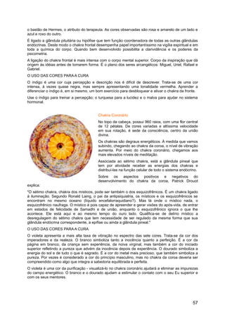 o bastão de Hermes, o atributo do terapeuta. As cores observadas são rosa e amarelo de um lado e
azul e roxo do outro.
É ligado a glândula pituitária ou hipófise que tem função coordenadora de todas as outras glândulas
endócrinas. Deste modo o chakra frontal desempenha papel importantíssimo na vigília espiritual e em
toda a química do corpo. Quando bem desenvolvido possibilita a clarividência e os poderes da
psicometria.
A ligação do chakra frontal é mais intensa com o corpo mental superior. Corpo da inspiração que dá
origem às idéias antes de tomarem forma. É o plano dos seres arcangélicos: Miguel, Uriel, Rafael e
Gabriel.
O USO DAS CORES PARA A CURA
O índigo é uma cor cuja percepção e descrição nos é difícil de descrever. Trata-se de uma cor
intensa, à vezes quase negra, mas sempre apresentando uma tonalidade vermelha. Aprender a
diferenciar o índigo é, em si mesmo, um bom exercício para desbloquear e ativar o chakra da fronte.
Use o índigo para treinar a percepção; o turquesa para a lucidez e o malva para ajudar no sistema
hormonal.
Chakra Coronário
No topo da cabeça, possui 960 raios, com uma flor central
de 12 pétalas. De cores variadas e altíssima velocidade
em sua rotação, é sede da consciência, centro da união
divina.
Os chakras são degraus energéticos. À medida que vamos
subindo, chegando ao chakra da coroa, o nível de vibração
aumenta. Por meio do chakra coronário, chegamos aos
mais elevados níveis de meditação.
Associada ao sétimo chakra, está a glândula pineal que
tem por atividade receber as energias dos chakras e
distribuí-las na função celular de todo o sistema endócrino.
Sobre os aspectos positivos e negativos do
desenvolvimento do chakra da coroa, Patrick Drouot
explica:
"O sétimo chakra, chakra dos místicos, pode ser também o dos esquizofrênicos. É um chakra ligado
à iluminação. Segundo Ronald Laing, o pai da antipsiquiatria, os místicos e os esquizofrênicos se
encontram no mesmo oceano (líquido encefalorraquidiano?). Mas lá onde o místico nada, o
esquizofrênico naufraga. O místico é pois capaz de apreender e gerar visões do após-vida, de entrar
em estados de felicidade de Samadhi e de união, enquanto o esquizofrênico ignora o que lhe
acontece. Ele está aqui e ao mesmo tempo do ouro lado. Qualifica-se de delírio místico a
desregulagem do sétimo chakra que tem necessidade de ser regulado da mesma forma que sua
glândula endócrina correspondente, a epífise ou ainda a glândula pineal."
O USO DAS CORES PARA A CURA
O violeta apresenta a mais alta taxa de vibração no espectro das sete cores. Trata-se da cor dos
imperadores e da realeza. O branco simboliza tanto a inocência quanto a perfeição. É a cor da
página em branco, da criança sem experiência, da noiva virginal, mas também a cor do iniciado
superior refletindo a pureza que advém da inocência depois da experiência. O dourado simboliza a
energia do sol e de tudo o que é sagrado. É a cor do metal mais precioso, que também simboliza a
pureza. Por vezes é considerado a cor do princípio masculino, mas no chakra da coroa deveria ser
compreendido como algo que integra a sabedoria equilibrada e perfeita.
O violeta é uma cor da purificação - visualizá-lo no chakra coronário ajudará a eliminar as impurezas
do campo energético. O branco e o dourado ajudam a estimular o contato com o seu Eu superior e
com os seus mentores.
57
 