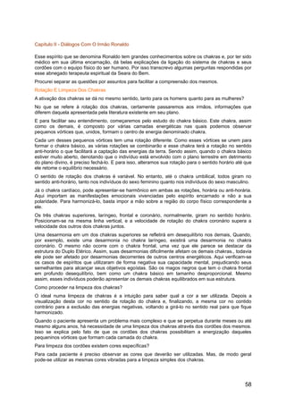 Capítulo II - Diálogos Com O Irmão Ronaldo
Esse espírito que se denomina Ronaldo tem grandes conhecimentos sobre os chakras e, por ter sido
médico em sua última encarnação, dá belas explicações da ligação do sistema de chakras e seus
cordões com o equipo físico do ser humano. Por isso transcrevo algumas perguntas respondidas por
esse abnegado terapeuta espiritual da Seara do Bem.
Procurei separar as questões por assuntos para facilitar a compreensão dos mesmos.
Rotação E Limpeza Dos Chakras
A ativação dos chakras se dá no mesmo sentido, tanto para os homens quanto para as mulheres?
No que se refere à rotação dos chakras, certamente passaremos aos irmãos, informações que
diferem daquela apresentada pela literatura existente em seu plano.
E para facilitar seu entendimento, começaremos pelo estudo do chakra básico. Este chakra, assim
como os demais, é composto por várias camadas energéticas nas quais podemos observar
pequenos vórtices que, unidos, formam o centro de energia denominado chakra.
Cada um desses pequenos vórtices tem uma rotação diferente. Como esses vórtices se unem para
formar o chakra básico, as várias rotações se combinarão e esse chakra terá a rotação no sentido
anti-horário o que facilitará a captação das energias da terra. Sendo assim, quando o chakra básico
estiver muito aberto, denotando que o indivíduo está envolvido com o plano terrestre em detrimento
do plano divino, é preciso fechá-lo. E para isso, alteramos sua rotação para o sentido horário até que
ele retome o equilíbrio necessário.
O sentido de rotação dos chakras é variável. No entanto, até o chakra umbilical, todos giram no
sentido anti-horário, tanto nos indivíduos do sexo feminino quanto nos indivíduos do sexo masculino.
Já o chakra cardíaco, pode apresentar-se harmônico em ambas as rotações, horária ou anti-horária.
Aqui importam as manifestações emocionais vivenciadas pelo espírito encarnado e não a sua
polaridade. Para harmonizá-lo, basta impor a mão sobre a região do corpo físico correspondente a
ele.
Os três chakras superiores, laríngeo, frontal e coronário, normalmente, giram no sentido horário.
Posicionam-se na mesma linha vertical, e a velocidade de rotação do chakra coronário supera a
velocidade dos outros dois chakras juntos.
Uma desarmonia em um dos chakras superiores se refletirá em desequilíbrio nos demais, Quando,
por exemplo, existe uma desarmonia no chakra laríngeo, existirá uma desarmonia no chakra
coronário. O mesmo não ocorre com o chakra frontal, uma vez que ele parece se destacar da
estrutura do Duplo Etérico. Assim, suas desarmonias dificilmente afetam os demais chakras., todavia
ele pode ser afetado por desarmonias decorrentes de outros centros energéticos. Aqui verificam-se
os casos de espíritos que utilizaram de forma negativa sua capacidade mental, prejudicando seus
semelhantes para alcançar seus objetivos egoístas. São os magos negros que tem o chakra frontal
em profundo desequilíbrio, bem como um chakra básico em tamanho desproporcional. Mesmo
assim, esses indivíduos poderão apresentar os demais chakras equilibrados em sua estrutura.
Como proceder na limpeza dos chakras?
O ideal numa limpeza de chakras é a intuição para saber qual a cor a ser utilizada. Depois a
visualização desta cor no sentido da rotação do chakra e, finalizando, a mesma cor no contido
contrário para a exclusão das energias negativas, voltando a girá-lo no sentido real para que fique
harmonizado.
Quando o paciente apresenta um problema mais complexo e que se perpetua durante meses ou até
mesmo alguns anos, há necessidade de uma limpeza dos chakras através dos cordões dos mesmos.
Isso se explica pelo fato de que os cordões dos chakras possibilitam a energização daqueles
pequeninos vórtices que formam cada camada do chakra.
Para limpeza dos cordões existem cores específicas?
Para cada paciente é preciso observar as cores que deverão ser utilizadas. Mas, de modo geral
pode-se utilizar as mesmas cores vibradas para a limpeza simples dos chakras.
58
 