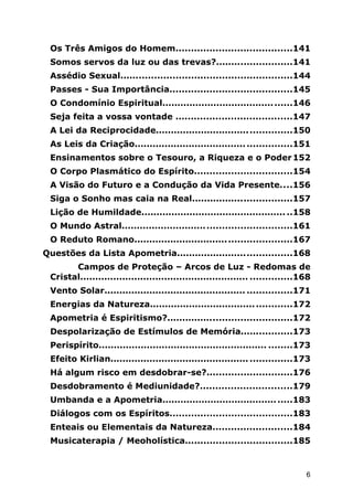 Os Três Amigos do Homem......................................141
Somos servos da luz ou das trevas?.........................141
Assédio Sexual........................................................144
Passes - Sua Importância........................................145
O Condomínio Espiritual...........................................146
Seja feita a vossa vontade ......................................147
A Lei da Reciprocidade.............................................150
As Leis da Criação....................................................151
Ensinamentos sobre o Tesouro, a Riqueza e o Poder152
O Corpo Plasmático do Espírito................................154
A Visão do Futuro e a Condução da Vida Presente....156
Siga o Sonho mas caia na Real.................................157
Lição de Humildade................................................ ..158
O Mundo Astral........................................................161
O Reduto Romano....................................................167
Questões da Lista Apometria......................................168
Campos de Proteção – Arcos de Luz - Redomas de
Cristal........................................................ ..............168
Vento Solar............................................... ...............171
Energias da Natureza...............................................172
Apometria é Espiritismo?.........................................172
Despolarização de Estímulos de Memória.................173
Perispírito........................................................ ........173
Efeito Kirlian.............................................. ..............173
Há algum risco em desdobrar-se?............................176
Desdobramento é Mediunidade?..............................179
Umbanda e a Apometria...........................................183
Diálogos com os Espíritos........................................183
Enteais ou Elementais da Natureza..........................184
Musicaterapia / Meoholística...................................185
6
 
