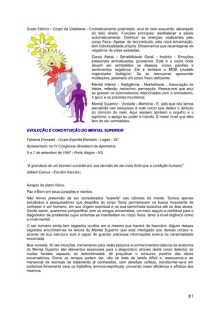 Duplo Etérico - Corpo da Vitalidade - Cromaticamente polarizado, azul do lado esquerdo, alaranjado
do lado direito. Funções principais: estabelecer a saúde
automaticamente. Distribuir as energias vitalizantes pelo
corpo físico. Apesar de reconstituído pela nova encarnação,
tem individualidade própria. Observamos que recarrega-se de
negativos de vidas passadas.
Corpo Astral - Sensibilidade Geral - Instinto - Emoções
passionais animalizadas, grosseiras. Este é o corpo onde
devem ser combatidos os desejos, vícios, paixões e
sentimentos negativos. Ele é também o MOB (modelo
organizador biológico). Se ao reencarnar apresentar
mutilações, plasmará um corpo físico deficiente.
Mental Inferior - Inteligência - Mentalidade - Associação de
idéias, reflexão, raciocínio, percepção. Parece-nos que aqui
se gravam os automatismos relacionados com o comodismo,
o gozo e os prazeres mundanos.
Mental Superior - Vontade - Memória - E, pelo que nós temos
percebido nas pesquisas é este corpo que detém o atributo
do domínio do meio. Aqui residem também o orgulho e o
egoísmo, o apego ao poder e mando. É neste nível que eles
tem de ser combatidos.
EVOLUÇÃO E CONSTITUIÇÃO DO MENTAL SUPERIOREVOLUÇÃO E CONSTITUIÇÃO DO MENTAL SUPERIOR
Fabiana Donadel - Grupo Espírita Ramatís - Lages - SC
Apresentado no IV Congresso Brasileiro de Apometria
5 a 7 de setembro de 1997 - Porto Alegre - RS
"A grandeza de um homem consiste em sua decisão de ser mais forte que a condição humana"
(Albert Camus - Escritor francês)
Amigos do plano físico,
Paz e Bem em seus corações e mentes.
Não temos pretensão de ser considerados "experts" nas ciências da mente. Somos apenas
estudiosos e pesquisadores que despidos do corpo físico permanecem na busca incessante de
conhecer o ser humano, em sua origem espiritual e na sua caminhada evolutiva até os dias atuais.
Sendo assim, queremos compartilhar com os amigos encarnados, um meio seguro e confiável para o
diagnóstico de problemas cujos sintomas se manifestam no corpo físico, tanto a nível orgânico como
a nível mental.
O ser humano ainda tem segredos ocultos em si mesmo que haverá de descobrir. Alguns desses
segredos encontram-se na leitura do Mental Superior que está interligado aos demais corpos e,
através de sua estrutura sutil é capaz de guardar preciosas informações acerca da personalidade
encarnada.
Boa vontade, fé nas intuições, treinamento para visão psíquica e conhecimentos básicos da anatomia
do Mental Superior são elementos essenciais para o diagnóstico através deste corpo detentor de
muitas facetas capazes, se desordenadas, de prejudicar o concurso positivo dos ideais
encarnatórios. Como os amigos podem ver, não se trata de tarefa difícil e, associando-a ao
manancial de técnicas de tratamento já conhecidas, com absoluta certeza, transformar-se-á em
poderosa ferramenta para os trabalhos anímico-espirituais, provendo maior eficiência e eficácia dos
mesmos.
61
 