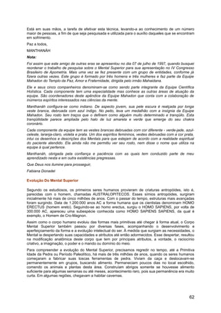 Está em suas mãos, a tarefa de efetivar esta técnica, levando-a ao conhecimento de um número
maior de pessoas, a fim de que seja pesquisada e utilizada para o auxílio daqueles que se encontram
em sofrimento.
Paz a todos,
MANTHANÁH
Nota:
Foi assim que este amigo de outras eras se apresentou no dia 07 de julho de 1997, quando busquei
reordenar o trabalho de pesquisa sobre o Mental Superior para sua apresentação no IV Congresso
Brasileiro de Apometria. Mais uma vez se fez presente com um grupo de entidades, conforme já
fizera outras vezes. Este grupo é formado por três homens e três mulheres e faz parte da Equipe
Mahadon do Templo da Paz, Amor e Fraternidade, dirigida pelo irmão Mahaidana.
Ele e seus cinco companheiros denominam-se como sendo parte integrante da Equipe Científica
Holística. Cada componente tem uma especialidade mas conhece as outras áreas de atuação da
equipe. São coordenadores deste apêndice da Equipe Mahadon que conta com a colaboração de
inúmeros espíritos interessados nas ciências da mente.
Manthanáh configura-se como indiano. De aspecto jovem, sua pele escura é realçada por longa
veste branca, debruada com azul índigo. No peito, leva um medalhão com a insígnia da Equipe
Mahadon. Seu rosto tem traços que o definem como alguém muito determinado e tranqüilo. Esta
tranqüilidade parece ampliada pelo halo de luz amarela e verde que emerge do seu chakra
coronário.
Cada componente da equipe tem as vestes brancas debruadas com cor diferente - verde-jade, azul-
celeste, laranja-claro, violeta e prata. Um dos espíritos femininos, vestes debruadas com a cor prata,
intui os desenhos e descrições dos Mentais para que estejam de acordo com a realidade espiritual
do paciente atendido. Ela ainda não me permitiu ver seu rosto, nem disse o nome que utiliza na
equipe à qual pertence.
Manthanáh, obrigada pela confiança e paciência com as quais tem conduzido parte de meu
aprendizado nesta e em outra existências pregressas.
Que Deus nos ilumine para prosseguir,
Fabiana Donadel
Evolução Do Mental Superior
Segundo os estudiosos, os primeiros seres humanos provieram de criaturas antropóides, isto é,
parecidas com o homem, chamadas AUSTRALOPITECOS. Esses símios antropóides, surgiram
inicialmente há mais de cinco milhões de anos. Com o passar do tempo, estruturas mais avançadas
foram surgindo. Data de 1.200.000 anos AC a forma humana que os cientistas denominam HOMO
ERECTUS (homem ereto). Seguindo-se ao homo erectus, surgiu o HOMO SAPIENS, por volta de
300.000 AC, apareceu uma subespécie conhecida como HOMO SAPIENS SAPIENS, da qual é
exemplo, o Homem de Cro-Magnon.
Assim como o corpo humano evoluiu das formas mais primitivas até chegar à forma atual, o Corpo
Mental Superior também passou por diversas fases, acompanhando o desenvolvimento e
aperfeiçoamento da forma e a evolução intelectual do ser. À medida que surgiam as necessidades, o
Mental ia despertando suas capacidades e atributos até então adormecidos. Esse despertar, resultou
na modificação anatômica deste corpo que tem por principais atributos, a vontade, o raciocínio
criativo, a imaginação, o poder e o mando ou domínio do meio.
Para compreender a evolução do Mental Superior, precisamos regredir no tempo, até a Primitiva
Idade da Pedra ou Período Paleolítico, há mais de três milhões de anos, quando os seres humanos
começaram a fabricar suas toscas ferramentas de pedra. Viviam da caça e deslocavam-se
permanentemente em grupos, buscando alimento. Permaneciam poucos dias no local escolhido,
comendo os animais e plantas desta área. Construíam abrigos somente se houvesse alimento
suficiente para algumas semanas ou até meses, acontecimento raro, pois sua permanência era muito
curta. Em algumas regiões, chegavam a habitar cavernas.
62
 